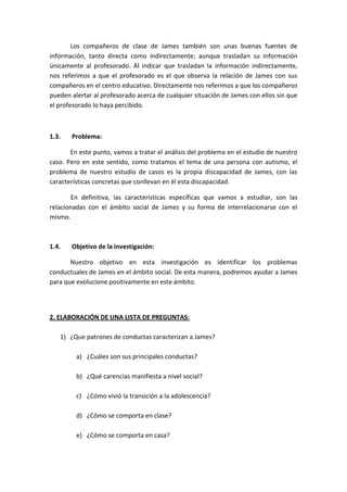 Los compañeros de clase de James también son unas buenas fuentes de
información, tanto directa como indirectamente; aunque trasladan su información
únicamente al profesorado. Al indicar que trasladan la información indirectamente,
nos referimos a que el profesorado es el que observa la relación de James con sus
compañeros en el centro educativo. Directamente nos referimos a que los compañeros
pueden alertar al profesorado acerca de cualquier situación de James con ellos sin que
el profesorado lo haya percibido.
1.3. Problema:
En este punto, vamos a tratar el análisis del problema en el estudio de nuestro
caso. Pero en este sentido, como tratamos el tema de una persona con autismo, el
problema de nuestro estudio de casos es la propia discapacidad de James, con las
características concretas que conllevan en él esta discapacidad.
En definitiva, las características específicas que vamos a estudiar, son las
relacionadas con el ámbito social de James y su forma de interrelacionarse con el
mismo.
1.4. Objetivo de la investigación:
Nuestro objetivo en esta investigación es identificar los problemas
conductuales de James en el ámbito social. De esta manera, podremos ayudar a James
para que evolucione positivamente en este ámbito.
2. ELABORACIÓN DE UNA LISTA DE PREGUNTAS:
1) ¿Que patrones de conductas caracterizan a James?
a) ¿Cuáles son sus principales conductas?
b) ¿Qué carencias manifiesta a nivel social?
c) ¿Cómo vivió la transición a la adolescencia?
d) ¿Cómo se comporta en clase?
e) ¿Cómo se comporta en casa?
 
