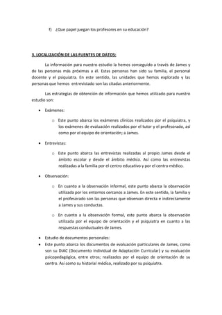 f) ¿Que papel juegan los profesores en su educación?
3. LOCALIZACIÓN DE LAS FUENTES DE DATOS:
La información para nuestro estudio la hemos conseguido a través de James y
de las personas más próximas a él. Estas personas han sido su familia, el personal
docente y el psiquiatra. En este sentido, las unidades que hemos explorado y las
personas que hemos entrevistado son las citadas anteriormente.
Las estrategias de obtención de información que hemos utilizado para nuestro
estudio son:
 Exámenes:
o Este punto abarca los exámenes clínicos realizados por el psiquiatra, y
los exámenes de evaluación realizados por el tutor y el profesorado, así
como por el equipo de orientación; a James.
 Entrevistas:
o Este punto abarca las entrevistas realizadas al propio James desde el
ámbito escolar y desde el ámbito médico. Así como las entrevistas
realizadas a la familia por el centro educativo y por el centro médico.
 Observación:
o En cuanto a la observación informal, este punto abarca la observación
utilizada por los entornos cercanos a James. En este sentido, la familia y
el profesorado son las personas que observan directa e indirectamente
a James y sus conductas.
o En cuanto a la observación formal, este punto abarca la observación
utilizada por el equipo de orientación y el psiquiatra en cuanto a las
respuestas conductuales de James.
 Estudio de documentos personales:
 Este punto abarca los documentos de evaluación particulares de James, como
son su DIAC (Documento Individual de Adaptación Curricular) y su evaluación
psicopedagógica, entre otros; realizados por el equipo de orientación de su
centro. Así como su historial médico, realizado por su psiquiatra.
 