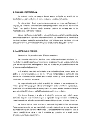 4. ANÁLISIS E INTERPRETACIÓN:
En nuestro estudio del caso de James, vamos a abordar un análisis de las
conductas más representativas de James en cuanto a su desarrollo social.
En este sentido y desde pequeño, James presenta un retraso significativo en el
lenguaje, así como una comunicación basada principalmente en cubrir sus necesidades
físicas y no sociales. Además desde pequeño, muestra un retraso leve en las
habilidades cognoscitivas no verbales.
James manifiesta, desde los tres años, dificultades para la interacción social y
dificultades además en las habilidades comunicativas. De esta manera se observa que
James presenta un particular comportamiento estereotipado, una literalidad extrema
en sus expresiones, problemas con el lenguaje en situaciones de ayuda, y ecolalia.
5. ELABORACIÓN DEL INFORME:
James es un chico con trastorno del espectro autista.
De pequeño, antes de los tres años, James tenía una excesiva tranquilidad y no
mostraba interacción social con el entorno que le rodeaba. Padecía un desarrollo lento
y un retraso significativo a nivel general, pero por el contrario, su desarrollo motor era
el normal para la edad que tenía.
A la edad de tres años, se le realizó una evaluación clínica, debido a que los
padres lo solicitaron preocupados por los retrasos mencionados de su hijo. En esta
evaluación se demostró que James tenía autismo infantil y se le recomendó que
comenzara con atención temprana.
En esta evaluación se le realizó un análisis del habla en el que se demostró un
retraso grave del lenguaje y un retraso también grave en las habilidades cognoscitivas.
Además de esto se demostró que James padecía un retraso leve en el desarrollo motor
y un retraso también leve en las habilidades cognoscitivas no verbales.
Un tiempo después, y gracias a la atención temprana que recibió, James
demostró mejorías en el vocabulario y en la expresión; aunque tenía un habla literal y
una voz monótona, además de sus dificultades en el lenguaje para la interacción social.
En la edad escolar, James utilizaba su comunicación para cubrir sus necesidades
físicas exclusivamente, no sus necesidades sociales. Además no seguía órdenes ni
aceptaba cambios en sus comportamientos. Le entraban temblores corporales y de la
cabeza cuando no se hacía lo que él proponía. En resumen, en la edad escolar
progresaba, aunque desigualmente.
 