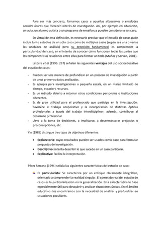 Para ser más concreto, llamamos casos a aquellas situaciones o entidades
sociales únicas que merecen interés de investigación. Así, por ejemplo en educación,
un aula, un alumno autista o un programa de enseñanza pueden considerarse un caso.
En virtud de esta definición, es necesario precisar que el estudio de casos pude
incluir tanto estudios de un solo caso como de múltiples casos (según sea una o varias
las unidades de análisis) pero su propósito fundamental es comprender la
particularidad del caso, en el intento de conocer cómo funcionan todas las partes que
los componen y las relaciones entre ellas para formar un todo (Muñoz y Serván, 2001).
Latorre et al (1996: 237) señalan las siguientes ventajas del uso socioeducativo
del estudio de casos:
- Pueden ser una manera de profundizar en un proceso de investigación a partir
de unos primeros datos analizados.
- Es apropia para investigaciones a pequeña escala, en un marco limitado de
tiempo, espacio y recursos.
- Es un método abierto a retomar otras condiciones personales o instituciones
diferentes.
- Es de gran utilidad para el profesorado que participa en la investigación.
Favorece el trabajo cooperativo y la incorporación de distintas ópticas
profesionales a través del trabajo interdisciplinar; además, contribuye al
desarrollo profesional.
- Lleva a la toma de decisiones, a implicarse, a desenmascarar prejuicios o
preconcepciones, etc.
Yin (1989) distingue tres tipos de objetivos diferentes:
 Exploratorio: cuyos resultados pueden ser usados como base para formular
preguntas de investigación.
 Descriptivo: intenta describir lo que sucede en un caso particular.
 Explicativo: facilita la interpretación.
Pérez Serrano (1994) señala las siguientes características del estudio de caso:
Es particularista: Se caracteriza por un enfoque claramente idiográfico,
orientado a comprender la realidad singular. El cometido real del estudio de
casos es la particularización no la generalización. Esta característica le hace
especialmente útil para descubrir y analizar situaciones únicas. En el ámbito
educativo nos encontramos con la necesidad de analizar y profundizar en
situaciones peculiares.
 