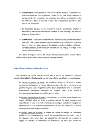 Es descriptivo: Como producto final de un estudio de casos se obtiene u8na
rica descripción de tipo cualitativo. La descripción final implica siempre la
consideración del contexto y las variables que definen la situación, estas
características dotan al estudio de casos de la capacidad que ofrece para
aplicar los resultados.
Es Heurística: porque puede descubrirle nuevos significados, ampliar su
experiencia o bien confirmar lo que ya sabe, es una estrategia encaminada
a la toma de decisiones.
Es Inductivo: se basa en el razonamiento inductivo para generar hipótesis y
descubrir relaciones y conceptos a partir del sistema minucioso donde tiene
lugar el caso. Los observaciones detalladas permiten estudiar múltiples y
variados aspectos, examinarlos en relación con los otros y al tiempo verlos
dentro de sus ambientes.
Una de las principales críticas del estudio de casos se encuentra en que este no
permite hacer generalizaciones a partir de una singularidad.
Modalidades de estudios de casos
Los estudios de casos pueden clasificarse a partir de diferentes criterios.
Atendiendo al objetivo fundamental que persiguen Stake identifica tres modalidades:
- El estudio intrínseco de casos: su propósito básico es alcanzar la mayor
compresión del caso en si mismo. Queremos aprender de el en si mismo sin
generar ninguna teoría ni generalizar los datos. El producto final es un informe
básicamente descriptivo. (ejemplo: un profesor llama a un asesor o
investigador para resolver un problema en el aula)
- El estudio instrumental de casos: su propósito es analizar para obtener una
mayor claridad sobre un tema o aspecto teórico (el caso concreto seria
secundario). El caso es el instrumento para conseguir otros fines indagatorios
(ejemplo: en el caso anterior del problema en el aula nos interesaría el porque
se produce dicho problema en el aula)
- El estudio colectivo de casos: el interés se centra en indagar un fenómeno,
población o condición general a partir del estudio intensivo de varios casos. El
investigador elige varios casos de situaciones extremas de un contexto de
objeto de estudio. Al maximizar sus diferencias, se hace que afloren las
 