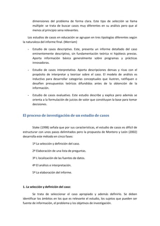 dimensiones del problema de forma clara. Este tipo de selección se llama
múltiple: se trata de buscar casos muy diferentes en su análisis pero que al
menos al principio sena relevantes.
Los estudios de casos en educación se agrupan en tres tipologías diferentes según
la naturaleza del informe final. (Merriam)
- Estudio de casos descriptivo. Este, presenta un informe detallado del caso
eminentemente descriptivo, sin fundamentación teórica ni hipótesis previas.
Aporta información básica generalmente sobre programas y prácticas
innovadoras.
- Estudio de casos interpretativo. Aporta descripciones densas y ricas con el
propósito de interpretar y teorizar sobre el caso. El modelo de análisis es
inductivo para desarrollar categorías conceptuales que ilustren, ratifiquen o
desafíen presupuestos teóricos difundidos antes de la obtención de la
información.
- Estudio de casos evaluativo. Este estudio describe y explica pero además se
orienta a la formulación de juicios de valor que constituyan la base para tomar
decisiones.
El proceso de investigación de un estudio de casos
Stake (1998) señala que por sus características, el estudio de casos es difícil de
estructurar con unos pasos delimitados pero la propuesta de Montero y León (2002)
desarrolla este método en cinco fases:
1º La selección y definición del caso.
2º Elaboración de una lista de preguntas.
3º L localización de las fuentes de datos.
4º El análisis e interpretación.
5º La elaboración del informe.
1. La selección y definición del caso:
Se trata de seleccionar el caso apropiado y además definirlo. Se deben
identificar los ámbitos en los que es relevante el estudio, los sujetos que pueden ser
fuente de información, el problema y los objetivos de investigación.
 