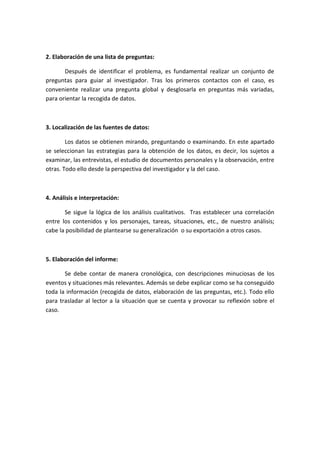 2. Elaboración de una lista de preguntas:
Después de identificar el problema, es fundamental realizar un conjunto de
preguntas para guiar al investigador. Tras los primeros contactos con el caso, es
conveniente realizar una pregunta global y desglosarla en preguntas más variadas,
para orientar la recogida de datos.
3. Localización de las fuentes de datos:
Los datos se obtienen mirando, preguntando o examinando. En este apartado
se seleccionan las estrategias para la obtención de los datos, es decir, los sujetos a
examinar, las entrevistas, el estudio de documentos personales y la observación, entre
otras. Todo ello desde la perspectiva del investigador y la del caso.
4. Análisis e interpretación:
Se sigue la lógica de los análisis cualitativos. Tras establecer una correlación
entre los contenidos y los personajes, tareas, situaciones, etc., de nuestro análisis;
cabe la posibilidad de plantearse su generalización o su exportación a otros casos.
5. Elaboración del informe:
Se debe contar de manera cronológica, con descripciones minuciosas de los
eventos y situaciones más relevantes. Además se debe explicar como se ha conseguido
toda la información (recogida de datos, elaboración de las preguntas, etc.). Todo ello
para trasladar al lector a la situación que se cuenta y provocar su reflexión sobre el
caso.
 