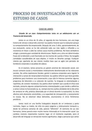 PROCESO DE INVESTIGACIÓN DE UN
ESTUDIO DE CASOS
CASO DE JAMES
Estudio de un caso: Comportamientos raros en un adolescente con un
Trastorno del desarrollo.
James es un chico de 15 años, el segundo de tres hermanos, con una larga
historia de retraso o desarrollo anormal. Sus padres hicieron que lo evaluaran porque
su comportamiento iba empeorando. Después de unos 2 años, aproximadamente, de
esa evaluación, James se ha ido volviendo cada vez más rígido e inflexible y su
insistencia en llevar a cabo las rutinas causa muchos problemas. No tiene verdaderos
amigos y presenta gran cantidad de idiosincrasias. Repite una y otra vez determinadas
frases de la televisión y está fascinado con los trocitos de cuerda e hilitos. Ha recogido
cantidades considerables de esos objetos, e insiste en llevarlos consigo. Cualquier
intento por apartarle de ese interés insólito hace que se agite con períodos de
temblores corporales o sacudidas de cabeza.
En el examen, James presenta un patrón anormal de interacción social, con
escaso contacto ocular y mostrándose relativamente desinteresado en las relaciones
sociales. No utiliza expresiones faciales, gestos o posturas corporales para regular la
interacción y carece de reciprocidad emocional. Sus padres refieren que tiene grandes
problemas para mantener una conversación y que sólo le interesa comentar algunos
programas de televisión y su colección de cuerdas. Su lenguaje es estereotipado y
repetitivo, de carácter monótono. Sus padres dicen también que cuando el chico está
excitado, presenta algunos comportamientos estereotipados y que tiende a adherirse
a varias rutinas no funcionales (p. ej., siempre da tres vueltas alrededor de la silla antes
de sentarse en ella, práctica observada por el clínico durante la evaluación). Su área
afectiva está altamente constreñida, y su capacidad de introspección y razonamiento
es escasa. No se observan ideas delirantes, alucinaciones ni otros fenómenos
psicóticos.
James nació en una familia trabajadora después de un embarazo y parto
normales. Según su madre, de niño era poco exigente y relativamente tranquilo y,
desde las primeras semanas de vida, parecía “diferente”. Al contrario de sus dos
hermanos, James parecía estar mucho menos interesado en la interacción social. Los
cambios motores importantes tuvieron lugar en el momento esperado, pero el
desarrollo del lenguaje se retrasó de manera significativa. Llegó a pensarse que James
 