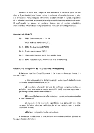 James ha acudido a un colegio de educación especial debido a que a los tres
años se detectó su Autismo. En este centro, el equipo de orientación junto con el tutor
y el profesorado han participado activamente colaborando con el equipo psiquiátrico
en la observación directa, el paso de pruebas y el asesoramiento a la familia de James.
El profesorado ha estado en contacto directo con el equipo psiquiátrico
manteniéndolo informado de cualquier cambio o evolución relevante para el caso.
Diagnóstico DSM-IV-TR
Eje I: F84.0 Trastorno autista [299.00]
F70.9 Retraso mental leve [317]
Eje II: Z03.2 Sin diagnóstico [V71.09]
Eje III: Trastorno convulsivo [345.9]
Eje IV: Trastorno convulsivo, inicio en la adolescencia
Eje V: EEAG = 35 (actual); 40 (mayor nivel en el año anterior)
Criterios para el diagnóstico del F84.0 Trastorno autista (299.00)
A. Existe un total de 6 (o más) ítems de 1, 2 y 3, con por lo menos dos de 1, y
uno de 2 y de 3:
1. Alteración cualitativa de la interacción social, manifestada al menos
por dos de las siguientes características:
(a) Importante alteración del uso de múltiples comportamientos no
verbales, como son contacto ocular, expresión facial, posturas corporales y
gestos reguladores de la interacción social.
(b) Incapacidad para desarrollar relaciones con compañeros adecuadas
al nivel de desarrollo.
(c) Ausencia de la tendencia espontánea para compartir con otras
personas disfrutes, intereses y objetivos (p. ej., no mostrar, traer o señalar
objetos de interés).
(d) Falta de reciprocidad social o emocional.
2. Alteración cualitativa de la comunicación manifestada al menos por dos de
las siguientes características:
 