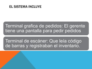 EL SISTEMA INCLUYE




Terminal grafica de pedidos: El gerente
tiene una pantalla para pedir pedidos

Terminal de escáner: Que leía código
de barras y registraban el inventario.
 