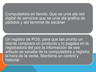 Computadora en tienda: Que se unía ala red
digital de servicios que se unía ala grafica de
pedidos y ala terminal de escáner



Un registro de POS: para que tan pronto un
cliente comprara un producto y lo pagaba en la
registradora del pos la información de ese
articulo se sacaba de la computadora y registra
la hora de la venta. Mantiene un control y
historial
 