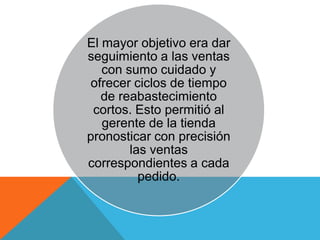 El mayor objetivo era dar
seguimiento a las ventas
   con sumo cuidado y
ofrecer ciclos de tiempo
   de reabastecimiento
 cortos. Esto permitió al
   gerente de la tienda
pronosticar con precisión
        las ventas
correspondientes a cada
          pedido.
 