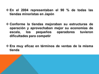  En el 2004 representaban el 90 % de todas las
  tiendas minoristas en Japón


 Conforme la tiendas mejoraban su estructuras de
  operación y aprovechaban mejor su economías de
  escala,    los   pequeños  operadores   tuvieron
  dificultades para competir


 Era muy eficaz en términos de ventas de la misma
  tienda
 