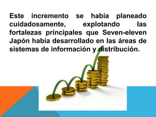Este incremento se había planeado
cuidadosamente,       explotando      las
fortalezas principales que Seven-eleven
Japón había desarrollado en las áreas de
sistemas de información y distribución.
 