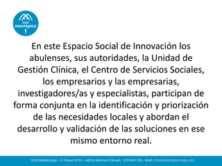 En este Espacio Social de Innovación los abulenses, sus autoridades, la Unidad de Gestión Clínica, el Centro de Servicios Sociales, los empresarios y las empresarias, investigadores/as y especialistas, participan de forma conjunta en la identificación y priorización de las necesidades locales y abordan el desarrollo y validación de las soluciones en ese mismo entorno real. 
 