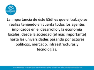 La importancia de éste ESdI es que el trabajo se realiza teniendo en cuenta todos los agentes implicados en el desarrollo y la economía locales, desde la sociedad (él más importante) hasta las universidades pasando por actores políticos, mercado, infraestructuras y tecnologías.  