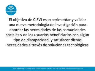El objetivo de CISVI es experimentar y validar una nueva metodología de investigación para abordar las necesidades de las comunidades sociales y de los usuarios beneficiarios con algún tipo de discapacidad, y satisfacer dichas necesidades a través de soluciones tecnológicas  