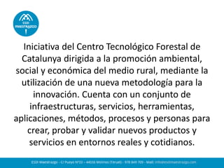 Iniciativa del Centro Tecnológico Forestal de Catalunya dirigida a la promoción ambiental, social y económica del medio rural, mediante la utilización de una nueva metodología para la innovación. Cuenta con un conjunto de infraestructuras, servicios, herramientas, aplicaciones, métodos, procesos y personas para crear, probar y validar nuevos productos y servicios en entornos reales y cotidianos.  