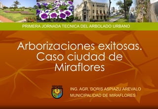 PRIMERA JORNADA TECNICA DEL ARBOLADO URBANO




Arborizaciones exitosas.
   Caso ciudad de
       Miraflores
                    ING. AGR. DORIS ASPIAZU AREVALO
                    MUNICIPALIDAD DE MIRAFLORES
 