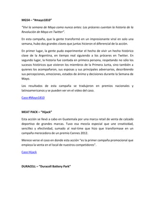 MG54 – “#mayo1810”
“Viví la semana de Mayo como nunca antes: Los próceres cuentan la historia de la
Revolución de Mayo en Twitter”.
En esta campaña, que la gente transformó en un impresionante viral en solo una
semana, hubo dos grandes claves que juntas hicieron el diferencial de la acción.
En primer lugar, la gente pudo experimentar el hecho de vivir un hecho histórico
clave de la Argentina, en tiempo real siguiendo a los próceres en Twitter. En
segundo lugar, la historia fue contada en primera persona, respetando no sólo los
sucesos históricos que vivieron los miembros de la Primera Junta, sino también a
quienes los acompañaron, sus esposas y sus principales adversarios, describiendo
sus percepciones, emociones, estados de ánimo y decisiones durante la Semana de
Mayo.
Los resultados de esta campaña se tradujeron en premios nacionales y
latinoamericanos y se pueden ver en el video del caso.
Caso #Mayo1810
MEAT PACK – “Hijack”
Esta acción se llevó a cabo en Guatemala por una marca retail de venta de calzado
deportivo de grandes marcas. Tuvo esa mezcla especial que une creatividad,
sencillez y efectividad, sumado al real-time que hizo que transformase en un
campaña merecedora de un premio Cannes 2012.
Merece verse el caso en donde esta acción “es la primer campaña promocional que
empieza la venta en el local de nuestros competidores”.
Caso Hijack
DURACELL – “Duracell Battery Park”
 