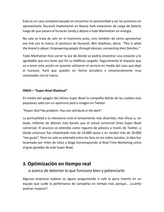 Este es un caso completo basado en encontrar la oportunidad y ser los primeros en
aprovecharla. Duracell implementó en Nueva York estaciones de carga de batería
luego de que pasara el huracán Sandy y dejara a todo Manhattan sin energía.
No solo se trata de salir en el momento justo, sino también de cómo aprovechar
ese link con la marca. El portavoz de Duracell, Win Sakdinan, decía: “This is what
the brand is about. Empowering people through devices; connecting their families.”
Todo Manhattan hizo correr la voz de dónde se podría encontrar una estación y lo
agradable que era tener por fin su teléfono cargado. Seguramente el impacto que
va a tener esta acción en quienes utilizaron el servicio en medio del caos que dejó
el huracán, hará que queden en forma duradera y emocionalmente muy
conectados con la marca.
OREO – “Super Bowl Blackout”
En medio del apagón del último Super Bowl la compañía detrás de las cookies más
populares salió con un oportuno post e imagen en Twitter:
“Power Out? No problem. You can still dunk in the dark”.
La puntualidad y la relevancia creó el lanzamiento más divertido, más eficaz y, sin
duda, millones de dólares más barato que el actual comercial Oreo Super Bowl
comercial. El anuncio se extendió como reguero de pólvora a través de Twitter, y
desde entonces fue retwitteado más de 14.000 veces y en recibió más de 20.000
“me gusta”. Pero no solo se extendió entre los fans en las redes sociales, la idea fue
levantada por miles de sitios y blogs homenajeando al Real-Time Marketing como
el gran ganador de este Super Bowl.
3. Optimización en tiempo real
o acerca de detectar lo que funciona bien y potenciarlo
Algunas empresas todavía se siguen preguntando si vale la pena invertir en un
equipo que cuide la perfomance de campañas en tiempo real, porque… ¿cuánto
podrían mejorar?
 