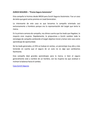 ZURICH SEGUROS – “Promo Seguro Automotor”
Esta campaña la hicimos desde MG54 para Zurich Seguros Automotor. Fue un caso
de éxito que ganó varios premios en Lead Generation.
Lo interesante de este caso es que lanzamos la campaña orientada casi
exclusivamente a hombres porque era la representación del target que tenía la
marca.
En la primera semana de campaña, nos dimos cuenta que los leads que llegaban, la
mayoría eran mujeres. Rapidamente, le propusimos a Zurich cambiar toda la
estrategia de campaña cambiando el target objetivo inicial y tomar este caso como
aprendizaje de oportunidad.
De los leads generados, el 25% se tradujo en ventas, un porcentaje muy alto y más
teniendo en cuenta que el seguro de un auto no es algo que cambiamos
fácilmente.
Esta campaña dejó grandes aprendizajes para la marca, si bien el seguro
generalmente está a nombre de un hombre, son las mujeres las que analizan e
inclinan la balanza hacia el cambio.
Caso Zurich Seguros
 