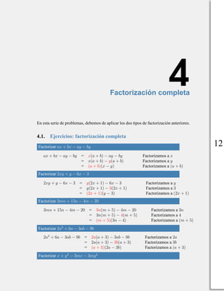 4
Factorización completa
En esta serie de problemas, debemos de aplicar los dos tipos de factorización anteriores.
4.1. Ejercicios: factorización completa
Factorizar ax + bx − ay − by
ax + bx − ay − by = x(a + b) − ay − by Factorizamos a x
= x(a + b) − y(a + b) Factorizamos a y
= (a + b)(x − y) Factorizamos a (a + b)
Factorizar 2xy + y − 6x − 3
2xy + y − 6x − 3 = y(2x + 1) − 6x − 3 Factorizamos a y
= y(2x + 1) − 3(2x + 1) Factorizamos a 3
= (2x + 1)(y − 3) Factorizamos a (2x + 1)
Factorizar 3mn + 15n − 4m − 20
3mn + 15n − 4m − 20 = 3n(m + 5) − 4m − 20 Factorizamos a 3n
= 3n(m + 5) − 4(m + 5) Factorizamos a 4
= (m + 5)(3n − 4) Factorizamos a (m + 5)
Factorizar 2a2
+ 6a − 3ab − 9b
2a2
+ 6a − 3ab − 9b = 2a(a + 3) − 3ab − 9b Factorizamos a 2a
= 2a(a + 3) − 3b(a + 3) Factorizamos a 3b
= (a + 3)(2a − 3b) Factorizamos a (a + 3)
Factorizar x + y2
− 3mx − 3my2
12
 