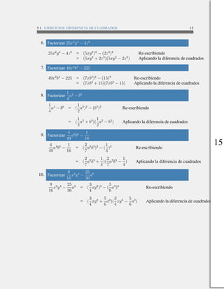 5.1. EJERCICIOS: DIFERENCIA DE CUADRADOS 15
6. Factorizar 25x2
y4
− 4z6
25x2
y4
− 4z6
= (5xy2
)2
− (2z3
)2
Re-escribiendo
= (5xy2
+ 2z3
)(5xy2
− 2z3
) Aplicando la diferencia de cuadrados
7. Factorizar 49x2
b4
− 225
49x2
b4
− 225 = (7xb2
)2
− (15)2
Re-escribiendo
= (7xb2
+ 15)(7xb2
− 15) Aplicando la diferencia de cuadrados
8. Factorizar
1
4
a4
− b6
1
4
a4
− b6
= (
1
2
a2
)2
− (b3
)2
Re-escribiendo
= (
1
2
a2
+ b3
)(
1
2
a2
− b3
) Aplicando la diferencia de cuadrados
9. Factorizar
4
49
a4
b6
−
1
16
4
49
a4
b6
−
1
16
= (
2
7
a2
b3
)2
− (
1
4
)2
Re-escribiendo
= (
2
7
a2
b3
+
1
4
)(
2
7
a2
b3
−
1
4
) Aplicando la diferencia de cuadrados
10. Factorizar
9
16
x2
y4
−
25
36
a6
9
16
x2
y4
−
25
36
a6
= (
3
4
xy2
)2
− (
5
6
a3
)2
Re-escribiendo
= (
3
4
xy2
+
5
6
a3
)(
3
4
xy2
−
5
6
a3
) Aplicando la diferencia de cuadrados
15
 