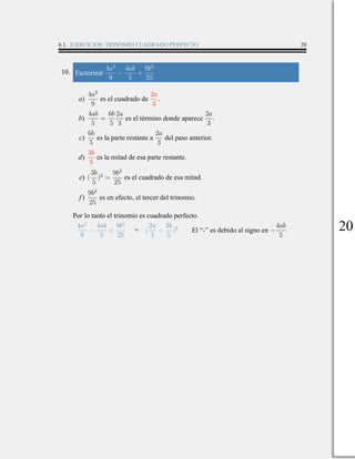 6.1. EJERCICIOS: TRINOMIO CUADRADO PERFECTO 20
10. Factorizar
4a2
9
−
4ab
5
+
9b2
25
a)
4a2
9
es el cuadrado de
2a
3
.
b)
4ab
5
=
6b
5
2a
3
es el término donde aparece
2a
3
.
c)
6b
5
es la parte restante a
2a
3
del paso anterior.
d)
3b
5
es la mitad de esa parte restante.
e) (
3b
5
)2
=
9b2
25
es el cuadrado de esa mitad.
f)
9b2
25
es en efecto, el tercer del trinomio.
Por lo tanto el trinomio es cuadrado perfecto.
4a2
9
−
4ab
5
+
9b2
25
= (
2a
3
−
3b
5
)2
El “-” es debido al signo en −
4ab
5
20
 