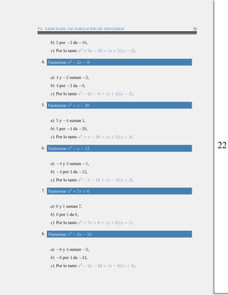 7.1. EJERCICIOS: FACTORIZACIÓN DE TRINOMIOS 22
b) 5 por −2 da −10,
c) Por lo tanto x2
+ 3x − 10 = (x + 5)(x − 2).
4. Factorizar x2
− 2x − 8
a) 4 y −2 suman −2,
b) 4 por −2 da −8,
c) Por lo tanto x2
− 2x − 8 = (x + 4)(x − 2).
5. Factorizar x2
+ x − 20
a) 5 y −4 suman 1,
b) 5 por −4 da −20,
c) Por lo tanto x2
+ x − 20 = (x + 5)(x − 4).
6. Factorizar x2
− x − 12
a) −4 y 3 suman −1,
b) −4 por 3 da −12,
c) Por lo tanto x2
− x − 12 = (x − 4)(x + 3).
7. Factorizar x2
+ 7x + 6
a) 6 y 1 suman 7,
b) 6 por 1 da 6,
c) Por lo tanto x2
+ 7x + 6 = (x + 6)(x + 1).
8. Factorizar x2
− 2x − 24
a) −6 y 4 suman −2,
b) −6 por 4 da −24,
c) Por lo tanto x2
− 2x − 24 = (x − 6)(x + 4).
22
 