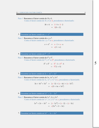 2.1. EJERCICIOS: FACTOR COMÚN 5
Paso 1 Buscamos el factor común de 3b y 6.
Como el factor común de 3b y 6 es 3, procedemos a factorizarlo:
3b + 6 = 3 · b + 3 · 2
= 3(b + 2)
3. Encontrar un factor común en a + a2
Paso 1 Buscamos el factor común de a y a2
.
Como el factor común de a y a2
es a, procedemos a factorizarlo.
a + a2
= a · 1 + a · a
= a(1 + a)
4. Encontrar un factor común en b2
+ b3
Paso 1 Buscamos el factor común de b2
y b3
.
Como el factor común de b2
y b3
es b2
, procedemos a factorizarlo.
b2
+ b3
= b2
· 1 + b2
· b
= b2
(1 + b)
5. Encontrar un factor común en 3a + 4a2
+ 5a3
Paso 1 Buscamos el factor común de 3a, 4a2
y 5a3
.
Como el factor común de 3a, 4a2
y 5a3
es a, procedemos a factorizarlo.
3a + 4a2
+ 5a3
= (a · 3) + (a · 4a) + (a · 5a2
)
= a(3 + 4a + 5a2
)
6. Encontrar un factor común en 5x3
+ 2x − 3x2
Paso 1 Buscamos el factor común de 5x3
, 2x y 3x2
.
Como el factor común de 5x3
, 2x y 3x2
es x, procedemos a factorizarlo.
5x3
+ 2x − 3x2
= (x · 5x2
) + (x · 2) − (x · 3x)
= x(5x2
+ 2 − 3x)
7. Encontrar un factor común en 2a3
− 4a + 6a2
5
 