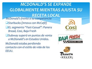 MCDONALD’S SE EXPANDE
   GLOBALMENTE MIENTRAS AJUSTA SU
           RECETA LOCAL
McDonald’s frente a su competencia:
Starbucks (Innova con McCafé)
EL segmento “Fast-Casual”: Panera
  Bread, Cosi, Baja Fresh
Subway superó en puntos de venta
  a McDonald’s en Estados Unidos.
McDonald estaba perdiendo
contacto con el estilo de vida de los
EEUU.
 