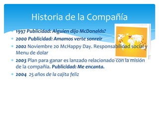 Historia de la Compañía
1997 Publicidad: Alguien dijo McDonalds?
2000 Publicidad: Amamos verte sonreir
2002 Noviembre 20 McHappy Day. Responsabilidad social y
Menu de dolar
2003 Plan para ganar es lanzado relacionado con la misión
de la compañia. Publicidad: Me encanta.
2004 25 años de la cajita feliz
 