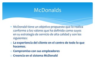 McDonalds

  McDonald tiene un objetivo propuesto que lo realiza
  conforme a los valores que ha definido como suyos
  en su estrategia de servicio de alta calidad y son los
  siguientes:
o La experiencia del cliente en el centro de todo lo que
  hacemos.
o Compromiso con sus empleadores
o Creencia en el sistema McDonald
 