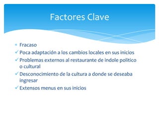 Factores Clave

  Fracaso
 Poca adaptación a los cambios locales en sus inicios
 Problemas externos al restaurante de indole politico
  o cultural
 Desconocimiento de la cultura a donde se deseaba
  ingresar
 Extensos menus en sus inicios
 