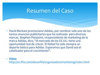 Resumen del Caso


David Beckam promociono Adidas, por nombrar solo uno de los
tantos anuncios publicitarios que ha realizado para diversas
marcas. Stephen Pierpoint, vicepresidente de marketing de la
marca Adidas, dice, "el mercado de los EE.UU. tiene una
oportunidad real de crecer. El fútbol ha sido siempre un
deporte básico para Adidas. Esperamos que David sea el
catalizador para el crecimiento".

Video
http://es.fifa.com/aboutfifa/organisation/marketing/index.html
 
