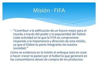 Misión - FIFA


  “Contribuir a la edificación de un futuro mejor para el
  mundo a través del poder y la popularidad del fútbol.
  Cada actividad en la que la FIFA se compromete
  responde a la importancia y dirección de esta misión,
  ya que el fútbol es parte integrante de nuestra
  sociedad.”
Como se evidencia en la misión el enfoque esta en crear
o hacer crecer la pasion por el futbol lo que generará en
los consumidores deseo de compra de los productos.
 