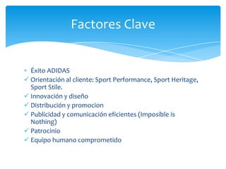 Factores Clave


  Éxito ADIDAS
 Orientación al cliente: Sport Performance, Sport Heritage,
  Sport Stile.
 Innovación y diseño
 Distribución y promocion
 Publicidad y comunicación eficientes (Imposible is
  Nothing)
 Patrocinio
 Equipo humano comprometido
 
