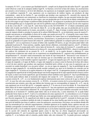 la autopsia. R. Si P.- y ese examen que finalidad tenia R:- cumplí con la disposición del señor fiscal P.- que pudo
usted observar a más de la autopsia médico legal R.- la fractura a nivel de la base del cráneo, las escoriaciones
por arrastre a nivel torácico y al nivel del abdomen, las equimosis en el parpado superior derecho, las equimosis
en el antebrazo izquierdo P.- esas equimosis con su experiencia de médico legista, son producto de algo
contundente , antes de los hechos P.- que considera que produjo esas equimosis R.- encontré dos manera de
equimosis, las equimosis son contusiones se clasifican en contusiones simples, las que encontré tenían dos tipos
de coloraciones unas rojas y otras de color negro, que son producidas por la acción de un objeto contundente P.-
las de color negro en que tiempo se pudieron haber producido R.- las negruzcas se producen por la transformación
de la hemoglobina que es el pigmento que sale de los glóbulos rojos al infiltrarse en la piel, las de color negruzca
es de dos a tres días P.- y las rojas R.- entre horas hasta un día ACUSACION.- P.- el objeto contundente pudo
haber sido el puño una botella u otro tipo de objeto R.- yo no dije golpe, dije que era producido por la acción
contundente, el objeto puede ser la mano, una piedra o un palo, P.- diga el testigo si puede indicar donde fue la
zona de impacto donde se produje la muerte de la señora Edith Bermeo R.- yo no determine causa de muerte P.-
cuando una persona es atropellada el efecto de la caída, que puede provocar? R.- el atropello tiene cuatro fases,
el choque la caída el arrastre y el aplastamiento, si se producen las cuatro fases en el atropellamiento, en menos
distancia pueden producirse fracturas, escoriaciones, laceraciones y se puede provocar la muerte P.- podría decir
que al ser golpeada en la parte trasera del cráneo R.- podría haberse golpeado en cualquier parte del cuerpo al ser
expulsada P.- con su experiencia el cuerpo al haber sido expedido 20 metros, en que otra parte pudo haber sido
golpeada la persona R.- brazo piernas, espalda, región dorsal, abdomen, extremidad superior, cara P.- al haberse
lanzado 20 metros el cuerpo pudo sufrir varios tipos de lesiones R.- varios tipos de lesiones P.- es posible que la
persona no tenga ningún tipo de fractura en los huesos R.- muy poco probable DEFENSA.- observó externamente
del cadáver los elementos de un arrastre R.- si P.- en donde R.- en la región droasal y abdomen P.- estas
escoriaciones evidencian ante usted con su experiencia un atropellamiento R.- sugieren muy probablemente un
atropellamiento P.- encontró usted externamente una lesión de tipo homicida R.- desconozco esas lesiones P.-
observo lesión violenta R.- tenia dos tipos de lesiones que no concordaban que eran de tipo anterior, las del
parpado izquierdo y la del miembro superior izquierdo P.- el signo de mapache que es R.- hay dos tipos de signos:
el signo de mapache y el signo de Batler, el signo sde mapache se conoce como la fractura de la base del cráneo
a nivel de piso anterior que produce una equimosis biartebral perio orbital, en este caso la equimosis que yo
encontré no estaba biartebral y no era perio orbital , no era un signo de mapache P.- hay la posibilidad de que
exista un signo mapache R.- en medicina puede suceder cualquier cos, pero en la literatura no coincide con un
signo mapache P.- la lesión en la región mamaria es de origen vital? R.- el apergamina miento es producido por
la coagulación superficial de la linfa producida por una lesión tangencial de la capa superficial del extracto corneo
de la piel, es decir una lesión superficial, que la literatura refiere también como agónica P.- hay la posibilidad que
esta lesión pudo haberse dado al momento del impacto del cuerpo R.- si P.- únicamente su experticia es una
examen externo R.- si P.- es o no fundamental explorar internamente para tener certeza de lo que se observa R.-
si P.- lo suyo fue solo una examen externo R.- si. JUEZA.- el examen externo de la occisa determino que había
escoriaciones por arrastre, pero dijo que habían dos lesiones que no correspondían al impacto R.- si P.- una de
esta equimosis era al nivel del ojo R.- si parpado superior P. Y la otra era al nivel de dónde. R. Cara dorsal del
dedo índice de la mano izquierda tenía un color negruzco P.- hay una equimosis que también se encontraba en el
mentón, le vio una característica diferente? R: es una equimosis de color rojizo también concuerda con el hecho,
producida en el momento P.- también pudo haber sido en el mismo día, o como determina. R: se pudo haber
producido horas hasta un día P.- Cuál es la coincidencia de estas equimosis R:- la coincidencia es en el tiempo
P.- cuando usted dijo aquí en el tribunal que había una zona apergaminada se refirió a una lesión o escoriación
por fricción tangencial. R. Si, superficial solo daño la capa superficial de la piel P.- teniendo la forma que tiene
en su experiencia, es producto también de todo el conjunto de las otras huellas que tenía la occisa, es decir, hay
una serie de huélelas que tiene el cadáver, como las equimosis, escoriaciones, fricciones, ese accidente donde ella
que fue arrastrada por un vehículo supuestamente y también aparecen en la espalda, brazo, aparece una acá, esa
también corresponde al mismo hecho R.- el mecanismo de acción por la ubicación de la lesión, que es en la cara
lateral del cuello y en el cuadrante superior izquierdo que es en la mama izquierda sugiere que fueron provocadas
por la acción del cinturón de seguridad aparte como le dije hay un efecto tangencial provocando un
apergominamiento. P.- por la posición que tiene la huella y si ella venia sentada, en qué lugar venia R:- del
copiloto P.- si no hubiera sido el cinturón, podría haber sido otro elemento? R.- la puede provocar cualquier
 