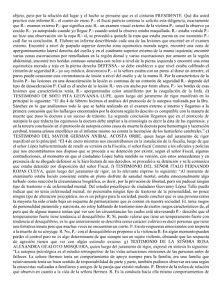 objeto, pero por la relación del lugar y el hecho se presume que es el cinturón PRESIDENTE. Qué día usted
practico este informe R.- el cuatro de enero P.- el fiscal patricio centeno le solicito esta diligencia, exactamente
que R.- examen externo P.- que significa esto R.- un examen visual externo de la víctima P.- usted la observo ya
cocido R.- ya autopsiado cuando yo llegue P.- cuando usted la observo estaba maquillada. R.- estaba vestida P.-
no hizo una observación sin la ropa R.- sí, se procedió a quitarle la ropa que estaba puesta en ese momento P.-
cuál fue su conclusión. R. Elabore un informe describiendo cada una de las lesiones que encontré en el examen
externo. Encontré a nivel de parpado superior derecho zona equimotica morada negra, encontré una zona de
apergominamiento lateral derecha del cuello y en el cuadrante superior externo de la mama izquierda; encontré
varias zonas escoriaciones por remelladura en la región dorsal y varias escoriaciones por arrastre en la región
abdominal, encontré tres heridas contusas suturadas con nylon a nivel de la pierna izquierda y encontré una zona
equimotica morada y roja en la pierna derecha DEFENSA.- se debe establecer a que nivel estaba calibrado el
cinturón de seguridad R.- yo soy médico, desconozco P.- si la señora estaba con un pareo al darse un arrastre, el
pareo puede ocasionar esta circunstancia de lesión a nivel del cuello y de la mama R. Por la característica de la
lesión P.- las lesiones en una desaceleración la lesión es continua de un cinturón de seguridad R.- depende del
tipo de desaceleración P. Cuál es el ancho de la lesión R.- tres cm ancho por 6mm altura. P.- los bordes de esas
lesiones que características tenia, R.- apergaminadas color amarillento por la coagulación de la linfa. d)
TESTIMONIO DE SOTO PITA GEOVANNA LUPE, quien luego del juramento de rigor manifestó en lo
principal lo siguiente: “El día 4 de febrero hicimos el análisis del protocolo de la autopsia realizada por la Dra.
Sánchez en lo que analizamos todo lo que se había realizado en el examen externo e interno y llegamos a la
primera concusión que los hallazgos encontrados por la doctora según lo descrito es compatible con la manera de
muerte que puso la doctora a un suceso de tránsito. La segunda conclusión llegamos que en el protocolo de
autopsia lo que redacta las equimosis la doctora debe ampliar a la cronología es decir la data de las equimosis; y
en la tercera conclusión en el protocolo de autopsia como causa de muerte la doctora pone hemorragia y laceración
cerebral, trauma cráneo encefálico en el informe mismo no consta la laceración de los hemisferio cerebrales.” e)
TESTIMONIO DEL MAYOR GERMAN ANIBAL ACOSTA ORBE, quien luego del juramento de rigor
manifestó en lo principal: “El 4 de enero mientras nos encontrábamos en la instalación de la fiscalía, luego de que
el señor López había terminado de rendir su versión en la Fiscalía, el señor fiscal Centeno a los oficiales y policías
que nos encontrábamos nos dispuso que se proceda a su detención por existir, según el señor Fiscal, algunas
contradicciones, al momento en que el ciudadano López había rendido su versión, con estos antecedentes y en
presencia de su abogado defensor se le hizo lectura de sus derechos, se procedió a su detención y se le comunico
que estaba detenido por disposición del señor Fiscal. f) TESTIMONIO DEL SEÑOR ITALO FERNANDO
ROJAS CUEVA, quien luego del juramento de rigor, en lo relevante expreso lo siguiente: “Al momento de
examinarlo estaba lucido consiente estaba en pleno disfrute de sanidad mental, estaba emocionalmente algo
turbado como reacción la circunstancia biográfica, es decir, por la privación de libertad, pero sin padecer ningún
tipo de trastorno o de enfermedad mental. Del estudio psicológico de ciudadano Geovanny López Tello puedo
indicar que no tenia enfermedad mental, no presentaba ningún tipo de trastorno de la personalidad, no posee
ningún tipo de alteración psicopático, no es un peligro para la sociedad, puedo concluir que es una persona como
la mayoría ha sido criado bajo un esquema de patriarcalismo que es común en nuestra sociedad. El, tenia rasgos
de personalidad paranoide y narcisista, no estoy hablando de trastorno sino de ciertos rasgos característicos de, el
pero que de alguna manera tenían que ver con las circunstancias las cuales está atravesando P.- describe que el
temperamento fuerte tiene tendencia al desequilibrio. R: Si, puedo valorar que tiene un temperamento fuerte con
tendencia al desequilibrio, es lo que anteriormente se describía como carácter colérico es decir personas que tiene
una fortaleza innata pero que muchas veces no encuentran un cierto. P. Existe respuestas emocionales con respecta
a la muerte de su cónyuge. R. No, P.- con el desequilibrio es propenso a la violencia R: En algún momento pueden
perder el control pero no es algo determinante de que siempre sea un sujeto violento, obstando que las respuesta
de agresión tienen que ver con algún estimulo externo. g) TESTIMONIO DE LA SEÑORA ROSA
ALEXANDRA GUALOTO MOSQUERA, quien luego del juramento de rigor, expresó en síntesis lo siguiente:
“La autopsia psicológica es el estudio retrospectivo de las vidas actuaciones emisiones de las personas antes de
fallecer. La señora Bermeo tenía un comportamiento de apoyo siempre para la familia, era una familia que
relativamente tenía un buen sentido de responsabilidad de parte y parte, también pudimos observar era una según
la entrevistas realizadas a familiares y amigos de la pareja que existió maltrato. P. Dentro de la esfera de relación
que observo en cuanto a la vida de la señora Bermeo. R. Es la conducta hacia ella mismo comportamientos de
 