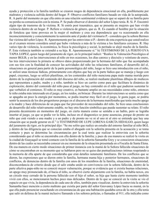 ayuda y protección a la familia también se crearon rasgos de dependencia emocional en ella, posiblemente por
maltratos y violencia sufrida dentro del hogar. P. Observo conflictos familiares basado en vida de la autopsiada.
R. A partir del momento en que ella entra en una relación sentimental evidencio que se separó de su familia pero
no perdía su comunicación con la misma. P. Se pudo observar el dominio del señor López tenía. R. Si. P. Encontró
algún tipo de trastorno de la víctima. R. Si estrés post traumático, que se presenta en mujeres que han vivido
violencia dentro de un hogar. P. Refiere a violencia de género, que es. R. Es cuando el hombre por la situación
de fortaleza que tiene provoca en la mujer el maltrato y crea esa dependencia que va ocasionando en ella
inconscientemente y conscientemente la sumisión ante el poder del victimario P.- considera que la señora Bermeo
fue víctima del señor López. R. Aparentemente por las entrevistas si P.- dentro de esta experticia que usted realizo
en el examen mismo considera usted que hubo violencia a más de la víctima a los familiares cercanos. R: Hay
varios tipo de violencia, la económica, la física la psicológica y social, la peritada se alejó mucho de la familia.
P. Esta violencia también se extendió a su hija. R. Aparentemente sí.” h) TESTIMONIO DE LA PERITO EVA
TAPIA LOPEZ, quien luego del juramento de rigor, en lo principal indicó: “Realice la Valoración Psicológica al
menor BGLB, y en las intervenciones al niño en tres ocasiones, los días catorce y dieciséis y veintiuno de enero,
las tres intervenciones la primera se obtuvo datos proporcionado por la hermana del niño que fue acompañada
con sus tíos con la finalidad de conocer las actividades del niño las relaciones familiares, el desarrollo del el,
situaciones en general para partir de la parte personológica del niño, luego se hizo una introducción con el niño,
se utilizó unas técnicas lúdicas, primeramente con objetos que hay en la parte lúdica que se maneja y luego con
papel, crayones, luego se utilizó plastilinas, en los contenidos del niño menciona papa malo mama morida pero
dentro de la exploración del contenido del discurso del niño, se realizó mediante plastilinas dibujos de muñecos
que representara a padre, madre y a niño, también se hizo un carrito como para que facilitara la dinámica de
exploración; dentro del contenido del niño pasa al juego, no hay contendió en el niño que pudieron sustentar lo
que verbalizó al comienzo. El niño es muy creativo, es bastante amplio en sus necesidades como niño, entonces
le niño estaba más interesado en el juego, en los ruidos, en brincar. Durante las intervenciones se sentía como que
se apagaba un poco la energía por momentos, se podía insertar muy fácil en el juego, le gusta jugar, se podría
sentir la ausencia de los dos progenitores porque en el discurso de la hermana manifestaba que tenía mucho apego
a la madre y hace diferencias de un papa que fue proveedor de necesidades del niño. Se hizo unas conclusiones
de desarrollo del niño relativamente estable, no hay otra función simbólica que pueda sustentar su relato. El niño
presenta decaimiento en momentos del juego, en cierta manera como se sentaba a un ladito, pero se lograba
insertar al juego, ya que se podía ver la falta, incluso en el diagnostico se pone ausencias, porque de pronto un
niño que está viendo a una madre y a un padre y de pronto no ve ni al uno ni al otro se entiende que hay una
situación que se puede generar en él.” i) TESTIMONIO DE LUPE LORENA GARCÍA HIDALGO, quien luego
del juramento de rigor, en lo principal dijo: “Se me solito que realice un estudio del entorno familiar al niño BGL
y dentro de las diligencia que se conocían estaba el abogado con la señorita presenta en la acusación y se toma
contacto y pues se determina las circunstancias por la cual tenía que realizar la entrevista con la señorita
considerando que el niño se encontraba con ella dentro de la familia; y pues de esa manera se realizó la visita en
la ciudad de Guayaquil se tomó contacto con la familia de la señorita Samantha Grey y se conocieron situaciones
dentro de las cuales se necesitaba conocer en ese momento de la situación presentada en a Fiscalía de Santa Elena.
De esa manera en cierto modo situaciones de primer instancia con la mamá de la Señora fallecida situaciones de
cómo se encontraban en su momento que se hablaron pero no se quiso dar puntualizaciones intimas respetando a
la memoria de ella aparte de que consideraba que eran detalles netamente familiares. De los conflictos que se
dieron, las expresiones que se dieron entre la familia, hermana mama hija y posterior hermanos, situaciones de
conflictos, de denuncias dentro de la familia con unos de los miembros de la familia, situaciones de enemistad,
disconcordancia de criterio desde que el salir estaba unido en convivencia con la señora fallecida, dentro de la
parte afectiva papa-niño no se conoció mayor vulneración, porque se evidencia que si existía buenas relaciones,
un apego muy pronunciado de, el hacia el niño, se observó cierto alejamiento con la familia, no había nexos, era
un circulo muy cerrado de la persona fallecido con el hijo el señor, su hija que hasta cierto momento también
vivió con ellos, se mencionaron hechos poco mas delicados. Dentro de lo que se conoció en la visita se vio el
espacio en que vivía, la dependencia de cada uno de ellos, también para visualizar, dentro la entrevista la señorita
Samantha hace mención a cierto maltrato que existía por parte del señor Geovanny López hacia su mamá, en la
que ella pudo presenciar escuchando en circunstancias de que una habitación quedaba cerca de la otra y ella tenía
que salir en defensa de la mamá inclusive llamando a los señores policías, o llamadas al 911; ella indicaba como
 