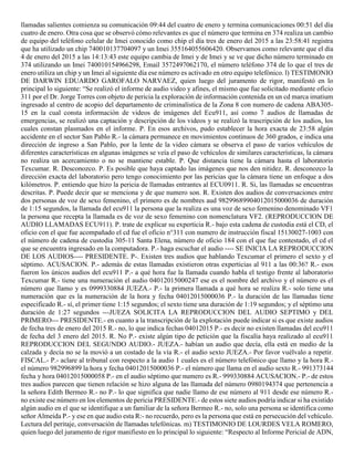llamadas salientes comienza su comunicación 09:44 del cuatro de enero y termina comunicaciones 00:51 del día
cuatro de enero. Otra cosa que se observó cómo relevantes es que el número que termina en 374 realiza un cambio
de equipo del teléfono celular de Imei conocido como chip el día tres de enero del 2015 a las 23:58:41 registra
que ha utilizado un chip 740010137704097 y un Imei 355164055606420. Observamos como relevante que el día
4 de enero del 2015 a las 14:13:43 este equipo cambia de Imei y de Imei y se ve que dicho número terminado en
374 utilizando un Imei 740010154966298, Email 3572497062170, el número teléfono 374 de lo que el tres de
enero utiliza un chip y un Imei al siguiente día ese número es activado en otro equipo telefónico. l) TESTIMONIO
DE DARWIN EDUARDO GAROFALO NARVAEZ, quien luego del juramento de rigor, manifestó en lo
principal lo siguiente: “Se realizó el informe de audio video y afines, el mismo que fue solicitado mediante oficio
311 por el Dr. Jorge Torres con objeto de pericia la exploración de información contenida en un cd marca imatium
ingresado al centro de acopio del departamento de criminalística de la Zona 8 con numero de cadena ABA305-
15 en la cual consta información de videos de imágenes del Ecu911, así como 7 audios de llamadas de
emergencias, se realizó una captación y descripción de los videos y se realizó la trascripción de los audios, los
cuales constan plasmados en el informe. P. En esos archivos, pudo establecer la hora exacta de 23:58 algún
accidente en el sector San Pablo R.- la cámara permanece en movimientos continuos de 360 grados, e indica una
dirección de ingreso a San Pablo, por la lente de la video cámara se observa el paso de varios vehículos de
diferentes características en algunas imágenes se veía el paso de vehículos de similares características, la cámara
no realiza un acercamiento o no se mantiene estable. P. Que distancia tiene la cámara hasta el laboratorio
Texcumar. R. Desconozco. P. Es posible que haya captado las imágenes que nos den nitidez. R. desconozco la
dirección exacta del laboratorio pero tengo conocimiento por las pericias que la cámara tiene un enfoque a dos
kilómetros. P. entiendo que hizo la pericia de llamadas entrantes al ECU0911. R. Si, las llamadas se encuentras
descritas. P. Puede decir que se menciona y de que numero son. R. Existen dos audios de conversaciones entre
dos personas de voz de sexo femenino, el primero es de nombres aud 98299689904012015000036 de duración
de 1:15 segundos, la llamada del ecu911 la persona que la realiza es una voz de sexo femenino denominado VF1
la persona que recepta la llamada es de voz de sexo femenino con nomenclatura VF2. (REPRODUCCION DE
AUDIO LLAMADAS ECU911). P. trate de explicar su experticia R.- bajo esta cadena de custodia está el CD, el
oficio con el que fue acompañado el cd fue el oficio n°311 con numero de instrucción fiscal 15130027-1003 con
el número de cadena de custodia 305-11 Santa Elena, número de oficio 184 con el que fue contestado, el cd el
que se encuentra ingresado en la computadora. P.- haga escuchar el audio ---- SE INICIA LA REPRODUCCION
DE LOS AUDIOS---- PRESIDENTE. P-. Existen tres audios que hablando Texcumar el primero el sexto y el
séptimo. ACUSACION. P.- además de estas llamadas existieron otras experticias al 911 a las 00:36? R.- esos
fueron los únicos audios del ecu911 P.- a qué hora fue la llamada cuando habla el testigo frente al laboratorio
Texcumar R.- tiene una numeración el audio 04012015000247 ese es el nombre del archivo y el número es el
número que llamo y es 0999330884 JUEZA.- P.- la primera llamada a qué hora se realiza R.- solo tiene una
numeración que es la numeración de la hora y fecha 04012015000036 P.- la duración de las llamadas tiene
especificado R.- sí, el primer tiene 1:15 segundos; el sexto tiene una duración de 1:19 segundos; y el séptimo una
duración de 1:27 segundos ---JUEZA SOLICITA LA REPRODUCCION DEL AUDIO SEPTIMO y DEL
PRIMERO--- PRESIDENTE.- en cuanto a la transcripción de la explotación puede indicar si es que existe audios
de fecha tres de enero del 2015 R.- no, lo que indica fechas 04012015 P.- es decir no existen llamadas del ecu911
de fecha del 3 enero del 2015. R. No P.- existe algún tipo de petición que la fiscalía haya realizado al ecu911
REPRODUCCION DEL SEGUNDO AUDIO.- JUEZA.- habían un audio que decía, ella está en medio de la
calzada y decía no se la movió a un costado de la vía R.- el audio sexto JUEZA.- Por favor vuélvalo a repetir.
FISCAL.- P.- aclare al tribunal con respecto a la audio 1 cuales es el número telefónico que llamo y la hora R.-
el número 982996899 la hora y fecha 04012015000036 P.- el número que llama en el audio sexto R.- 991373144
fecha y hora 04012015000058 P.- en el audio séptimo que numero es R.- 999330884 ACUSACION.- P.- de estos
tres audios parecen que tienen relación se hizo alguna de las llamada del número 0980194374 que pertenencia a
la señora Edith Bermeo R.- no P.- lo que significa que nadie llamo de ese número al 911 desde ese número R.-
no existe ese número en los elementos de pericia PRESIDENTE.- de estos siete audios podría indicar si ha existido
algún audio en el que se identifique a un familiar de la señora Bermeo R.- no, solo una persona se identifica como
señor Almeida P.- y ese en que audio esta R:- no recuerdo, pero es la persona que está en persecución del vehículo.
Lectura del peritaje, conversación de llamadas telefónicas. m) TESTIMONIO DE LOURDES VELA ROMERO,
quien luego del juramento de rigor manifiesto en lo principal lo siguiente: “Respecto al Informe Pericial de ADN,
 