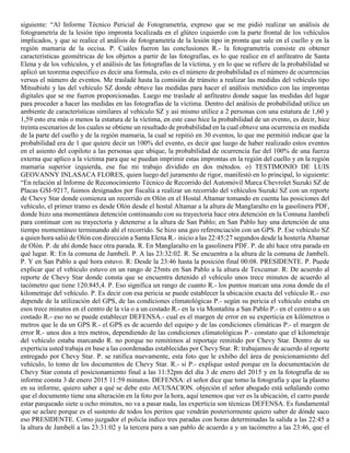 siguiente: “Al Informe Técnico Pericial de Fotogrametría, expreso que se me pidió realizar un análisis de
fotogrametría de la lesión tipo impronta localizada en el glúteo izquierdo con la parte frontal de los vehículos
implicados, y que se realice el análisis de fotogrametría de la lesión tipo in pronta que sale en el cuello y en la
región mamaria de la occisa. P. Cuáles fueron las conclusiones R.- la fotogrametría consiste en obtener
características geométricas de los objetos a partir de las fotografías, es lo que realice en el anfiteatro de Santa
Elena y de los vehículos, y el análisis de las fotografías de la víctima, y en lo que se refiere de la probabilidad se
aplicó un teorema especifico es decir una formula, esto es el número de probabilidad es el número de ocurrencias
versus el número de eventos. Me trasladé hasta la comisión de tránsito a realizar las medidas del vehículo tipo
Mitsubishi y las del vehículo SZ donde obtuve las medidas para hacer el análisis metódico con las improntas
digitales que se me fueron proporcionadas. Luego me traslade al anfiteatro donde saque las medidas del lugar
para proceder a hacer las medidas en las fotografías de la víctima. Dentro del análisis de probabilidad utilice un
ambiente de características similares al vehículo SZ y así mismo utilice a 2 personas con una estatura de 1,60 y
1,59 esto era más o menos la estatura de la víctima, en este caso hice la probabilidad de un evento, es decir, hice
treinta escenarios de los cuales se obtiene un resultado de probabilidad en la cual obtuve una ocurrencia en medida
de la parte del cuello y de la región mamaria, la cual se repitió en 30 eventos, lo que me permitió indicar que la
probabilidad era de 1 que quiere decir un 100% del evento, es decir que luego de haber realizado estos eventos
en el asiento del copiloto a las personas que ubique, la probabilidad de ocurrencia fue del 100% de una fuerza
externa que aplico a la víctima para que se puedan imprimir estas improntas en la región del cuello y en la región
mamaria superior izquierda, ese fue mi trabajo dividido en dos métodos. o) TESTIMONIO DE LUIS
GEOVANNY INLASACA FLORES, quien luego del juramento de rigor, manifestó en lo principal, lo siguiente:
“En relación al Informe de Reconocimiento Técnico de Recorrido del Automóvil Marca Chevrolet Suzuki SZ de
Placas GSI-9217, fuimos designados por fiscalía a realizar un recorrido del vehículos Suzuki SZ con un reporte
de Chevy Star donde comienza un recorrido en Olón en el Hostal Altamar tomando en cuenta las posiciones del
vehículo, el primer tramo es desde Olón desde el hostal Altamar a la altura de Manglaralto en la gasolinera PDF,
donde hizo una momentánea detención continuando con su trayectoria hace otra detención en la Comuna Jambelí
para continuar con su trayectoria y detenerse a la altura de San Pablo; en San Pablo hay una detención de una
tiempo momentáneo terminando ahí el recorrido. Se hizo una geo referenciación con un GPS. P. Ese vehículo SZ
a quien hora salió de Olón con dirección a Santa Elena R.- inicio a las 22:45:27 segundos desde la hostería Altamar
de Olón. P. de ahí donde hace otra parada. R. En Manglaralto en la gasolinera PDF. P. de ahí hace otra parada en
qué lugar. R: En la comuna de Jambelí. P. A las 23:32:02. R. Se encuentra a la altura de la comuna de Jambelí.
P. Y en San Pablo a qué hora estuvo. R: Desde la 23:46 hasta la posición final 00:08. PRESIDENTE. P. Puede
explicar que el vehículo estuvo en un rango de 25mts en San Pablo a la altura de Texcumar. R: De acuerdo al
reporte de Chevy Star donde consta que se encuentra detenido el vehículo unos trece minutos de acuerdo al
tacómetro que tiene 120.845,4. P. Eso significa un rango de cuanto R.- los puntos marcan una zona donde da el
kilometraje del vehículo. P. Es decir con esa pericia se puede establecer la ubicación exacta del vehículo R.- eso
depende de la utilización del GPS, de las condiciones climatológicas P.- según su pericia el vehículo estaba en
esos trece minutos en el centro de la vía o a un costado R.- en la vía Montañita a San Pablo P.- en el centro o a un
costado R.- eso no se puede establecer DEFENSA.- cual es el margen de error en su experticia en kilómetros o
metros que le da un GPS R.- el GPS es de acuerdo del equipo y de las condiciones climáticas P.- el margen de
error R.- unos dos a tres metros, dependiendo de las condiciones climatológicas P.- constato que el kilometraje
del vehículo estaba marcando R. no porque no remitimos al reportaje remitido por Chevy Star. Dentro de su
experticia usted trabaja en base a las coordenadas establecidas por Chevy Star. R: trabajamos de acuerdo al reporte
entregado por Chevy Star. P. se ratifica nuevamente, esta foto que le exhibo del área de posicionamiento del
vehículo, lo tomo de los documentos de Chevy Star. R.- si P.- explique usted porque en la documentación de
Chevy Star consta el posicionamiento final a las 11:52pm del día 3 de enero del 2015 y en la fotografía de su
informe consta 3 de enero 2015 11:59 minutos. DEFENSA: el señor dice que tomo la fotografía y que la plasmo
en su informe, quiero saber a qué se debe esto ACUSACION. objeción el señor abogado está señalando como
que el documento tiene una alteración en la foto por la hora, aquí tenemos que ver es la ubicación, el carro puede
estar parqueado siete u ocho minutos, no va a pasar nada, las experticia son técnicas DEFENSA. Es fundamental
que se aclare porque es el sustento de todos los peritos que vendrán posteriormente quiero saber de dónde saco
eso PRESIDENTE. Como juzgador el policía indico tres paradas con horas determinadas la salida a las 22:45 a
la altura de Jambelí a las 23:31:02 y la tercera para a san pablo de acuerdo a y un tacómetro a las 23:46, que el
 