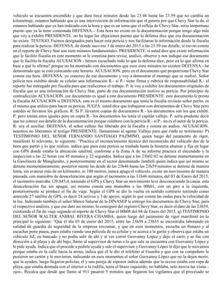vehículo se encuentra encendido y que dura trece minutos desde las 23:46 hasta las 23:59 que no cambia un
kilometraje, estamos hablando que es una intervención de información que el genera por que Chevy Star la da, si
estamos hablando que ya han indicado con la hora y que es un tema que el refleja de Chevy Star, seria inoportuno
puesto que ya la tiene contestada DEFENSA.-. Esta hora no existe en la documentación porque tengo algo más
que voy a exhibir PRESIDENTE. no ha lugar las objeciones puesto que la defensa dice que esa documentación
no existe. TESTIGO. Fuimos designados para hacer esta pericia y nos facilitaron la información desde la fiscalía
para realizar la pericia. DEFENSA. de donde saco ese 3 de enero del 2015 a las 23:59 ese detalle, si eso no consta
en el reporte de Chevy Star son siete minutos fundamentales. PRESIDENTE. si usted dice que existe información
que le facilito fiscalía en este momento se le conmina para revise, analice, observe y nos indique ese documento
que le facilito la fiscalía ACUSACION.- hemos escuchado todo lo que la defensa dice, peor en lo que afirma en
base a qué lo afirma? porque no ha mostrado con documentos que esos siete minutos no existen DEFENSA.- he
demostrado que se está colocando este horario. ACUSACION. pero en el documento que proporciona Chevy Star
consta esa hora. DEFENSA. yo conozco de ese documento y voy a demostrar el montaje que se realizó. Señor
policía nos exhibió desde su celular una información R.- si P.- tiene firma y rubrica de responsabilidad R.- el
reporte fue entregado pro fiscalía para que realicemos el trabajo. P. le voy a exhibir los documentos originales de
fiscalía que es una información de Chevy Star, parte de esa documentación motivo su pericia. Por principio de
contradicción ACUSACION. ese documento es igual a este documento PRESIDENTE. este documento le presto
la fiscalía ACUSACION si DEFENSA. este es el mismo documento que tenía la fiscalía revíselo señor perito, es
el mismo que utilizo para hacer su pericia. JUEZA. usted dice que trabajaron con documentos de Chevy Star pero
ustedes se llevaron los gráficos. R: Si P. llevaron copias de documentos R.- los documentos son los que exhibí.
P. pero tenían unos iguales pero en copia R.- los documentos los tenía el capitán vallejo. P. sería prudente decir
que no conoce ese detalle de la documentación porque colaboro con la pericia R.- si P.- no es el autor de la pericia.
R: soy el auxiliar. DEFENSA. el señor vallejo fue liberado por la fiscalía y consta en audios. ACUSACION.
nosotros no liberamos al testigo PRESIDENTE. llamaremos al agente Vallejo para que rinda su testimonio. P)
TESTIMONIO DEL SEÑOR FERNANDO SANTIAGO PAZMIÑO, quien luego del juramento de rigor,
manifestó lo relevante, lo siguiente: “Practica el reconocimiento técnico del reconocido del vehículo des de la
hora que partió y lo que realizo, indica que para esta pericia se traslada hasta la hostería altamar y fija en lugar
con GPS donde estaba la ubicación satelital, conforme a la Zona A de su informe practica el encendido y la
inspección a las 22 horas con 45 minutos y 22 segundos. Indica que a las 23h02:02 se detiene mamertamente en
la Gasolinera de Manglaralto, y posteriormente en el sector denominado Jambelí quien indica que así mismo se
detiene momentáneamente, posterior mente las desde de las 23h46 hasta las 23h59 minutos se detiene de manera
lenta, sin avanzar más de un kilómetro, ni 100 metros, nunca apaga el vehículo, existe un movimiento de manera
pausada, con maniobra de desaceleración que según el tacómetro a las 11h46 minutos, del 03 de Enero del 2015,
el tacómetro marcaba 120.845,4, teniendo el GPS y Chevy Star un movimiento leve desconociendo la causa. esta
desaceleración fue sin apagar, así mismo consta una maniobra a las 00h01, con un giro a la izquierda,
posteriormente se produce el fin de viaje. Según el GPS se dio la vuelta en sentido contrario teniendo como
antecede 27 satélite de GPS, es decir 24 activos y 3 de apoyo, según lo que consta las ondas para la velocidad de
la luz. Indicando también el señor Marco Salazar de la DINASEP le entrego los documentos de Chevy Star, para
el respectivo análisis, y que ese dato así mismo, lo consiguió del registro Chevy Star, es decir el dato de las 23h59,
existiendo el fin de viaje segundo el reporte de Chevy Star el 00h08 del 04 de Enero del 2015. q) TESTIMONIO
DEL SEÑOR WALTER ANIBAL RIVERA CHAMBA, quien luego del juramento de rigor manifestó en lo
principal lo siguiente: “Que el día 03 de enero del 2015, entre las 23h50 a 23h55 se encontraba laborando en
calidad de guardia de seguridad de la empresa texcumar, y que en esos momentos, escucha un frenazo y al
escuchar pone pausa, pues estaba viendo una película de su celular y se acerca a la garita y observa que estaba un
vehículo SZ, en bancado y no podía salir de ahí y al ver corrió Geovanny López y dejo el carro y se fue con
dirección a al playa y de ahí bajo, llamo al supervisor de turno a lo que sale se encuentra con Geovanny López y
le pide ayuda. Indica que el procede a pedirle ayuda y sale el supervisor y Geovanny López le dijo que le movamos
porque estaba en la calle hacia la arena, indica que él le dio el teléfono al Guardia y que con su compañero le
pusieron un cartón y le movieron, indicando en esos momentos el señor Geovanny López que no la dejen morir,
que la ayuden, luego llegaron policías, él y una pareja de esposos indica además que la occisa estaba con ropa de
playa, que estaba desnuda con el interior a la rodilla, tenía el brazo izquierdo, no hablaba, solo movía las vistas -
ojos-. Recalca que desde que llamo al 911 pasaron 5 minutos que llegaron los vigilantes que el procesado se
 