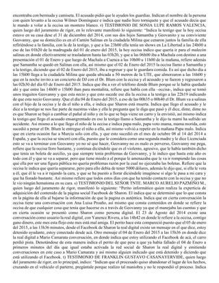 encontraba con bermuda y camiseta. El acusado pidió que le ayuden los guardias. Indican el nombre de la persona
con quien levanto a la occisa Wilmer Domínguez e indica que nadie hizo torniquete y que el acusado decía que
le mando a volar a la occisa un montero blanco. r) TESTIMONIO DE SONIA LUPE RAMOS VALENCIA,
quien luego del juramento de rigor, en lo relevante manifestó lo siguiente: “Indica la testigo que la hoy occisa
estuvo en su casa dese el 31 de diciembre del 2014, con sus dos hijos Samantha y Geovanito y su conviviente
Geovanny, que su domicilio es en el Cantón Salinas en la ciudadela Milina que cenaron juntos la familia de ella
refiriéndose a la familia, con la de la testigo, y que a las 23h00 ella tenía un shows en La Libertad a las 24h00 a
eso de las 01h20 de la madrugada del 01 de enero del 2015, la hoy occisa indico que quería ir para el malecón
salinas en donde efectivamente se trasladaron hasta las 03h20, y que a las 06h00 iba a Machala con destino a una
presentación el 01 de Enero y que luego de Machala a Cuenca a las 10h00 u 11h00 de la mañana, refiere además
que Samantha se quedó en Salinas con ella, así mismo que el 02 de Enero del 2015 la occisa llamo a Samantha y
a la testigo, diciendo que el 02 de Enero del 2015, iba a regresar y que le guardara comida. Es así que dicho día a
las 15h00 llega a la ciudadela Milina que queda ubicada a 50 metros de la UTE, que almorzaron a las 16h00 y
que en la noche invito a un concierto de DJ con el Dr. Blum con la occisa y el acusado y se fueron y regresaron a
las 02h30 del día 03 de Enero del 2015. Indica que iba a ver el teléfono donde Blum porque se le había quedado
ahí y que entre las 14h00 o 15h00 iban para montañita, refiere que habla con ella –occisa-, indica que se tomó
unos traguitos Geovanny y que esta necio y que esto sucede ese día la occisa a la testigo a las 22h19 indicando
de que esta necio Geovanny. Que el día 04 de Enero del 2015, a eso de las 00h35 o 00h40 el Dr. Blum va a salinas
con el hijo de la occisa y le da el niño a ella, e indica que Sharon está muerta. Indica que llego el acusado y le
dice a la testigo se nos fue parte de nuestras vidas y ella le pregunta que le diga que pasó y él dice, dime, dime no
es que Sharon se bajó a cambiar el pañal al niño y en lo que se baja viene un carro y la envistió, así mismo indica
la testigo que llego el acusado ensangrentado en eso la testigo llamo a Samantha y le dijo tu mami ha sufrido un
accidente. Así mismo a lo que llego el niño de la occisa e indica papa malo, papa voto mama, mama morida, esto
sucedió a penar el Dr. Blum le entregue el niño a ella, así mismo volvió a repetir en la mañana Papa malo. Indica
que en cierta ocasión fue a Murcia solo con ella, y que esto sucedió en el mes de octubre 08 al 14 del 2014 a
España, y que la occisa se sinceró con ella, puesto que le considera como una segunda madre y le dice Licenciada
esto se va a terminar con Geovanny yo no sé que hacer, Geovanny no es malo es perverso, Geovanny me pega,
refiere que la occisa lloro bastante, y continua diciéndole que es el violento, agresivo, que le había también dicho
que tenía un boleta de auxilio, ya que siempre tenía problemas de Geovanny, y le indico que hasta este año es
todo con él y que se va a separar, pero que tiene miedo a el porque le amenazaba que le va ir rompiendo las cosas
que ella por ser una figura pública no quería problemas razón por la cual no ejecutaba las boletas. Refiere que la
occisa le indica que quería separarse, pero para ello debía de tener 5000 dólares, además le dijo que, si ella le vota
a él, que él le va a ir rajando la cara, y que se ha puesto a llorar diciéndole imagínese si algo le pasa a mi cara y
que ha llorado bastante. Así mismo refiere que todos estos días con que ha tenido contacto con la occisa y que no
le vio ningún hematoma en su cara. s) TESTIMONIO DEL SEÑOR TNTE. MARCO AURELIO PAZMIÑO M.,
quien luego del juramento de rigor, manifestó lo siguiente: “Perito informático quien realiza la experticia de
adquisición del contenido de la página social Facebook de Sharon. El indica que se determinó que lo que consta
en la página de ella al bajarse la información de que la pagina es auténtica. Indica que en cierta conversación la
occisa tiene una conversación con Ana Luisa Proaño, así mismo que consta contenidos en donde se refiere la
occisa de que cualquier cosa que tenía que hacerse es a través de Geovanny ya que el manejaba las cuentas y que
en cierta ocasión se presentó como Sharon como persona digital. El 23 de Agosto del 2014 existe una
conversación como usuario la real digital, con Yanence Rivera, a las 14h42 en donde le refiere a la occisa, contigo
gano dinero, este mes esta flojo este mes está mal amiga. El perito hace esta compareció puesto que el 05 de enero
del 2015, a las 13h36 minutos, desde el Facebook de Sharon la real digital existe un mensaje en el que dice, estoy
detenido ayudante, estoy conectado desde acá. Otro mensaje el 04 de Enero del 2015 a las 15h36 en donde dice
la real digital a Mario Camarata conversación, en donde indica que estoy utilizando el Facebook de acá, el carro
perdió pista. Denotándose de esta manera indica el perito de que pese a que ya había fallado el 04 de Enero a
primeros minutos del día que igual estaba activada la red social de Sharon la real digital y emitiendo
conversaciones en este caso a Mario Camarata y así mismo alguien indicado que está detenido y diciendo que
está utilizando el Facebook. t) TESTIMONIO DE FRANKLIN GUSTAVO CASANAYERVIDE, quien luego
del juramento de rigor, en lo principal, indico: “Indican que el procesado quiso abandonar el lugar de los hechos,
cruzando en el vehículo el parterre, pregúntale porque realizo tal maniobra y no le respondió el proceso. Indica
 