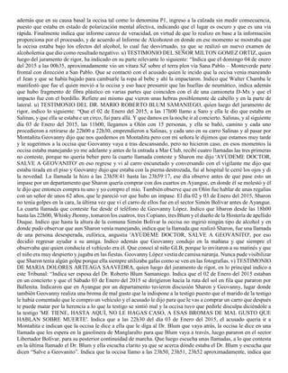 además que en su causa basal la occisa tal como lo denomina P1, ingreso a la calzada sin medir consecuencia,
puesto que estaba en estado de polarización mental afectiva, indicando que el lugar es oscuro y que es una vía
rápida. Finalmente indica que informe carece de veracidad, en virtud de que lo realizo en base a la información
proporciona por el procesado, y de acuerdo al Informe de Alcohotest en donde en ese momento se mostraba que
la occisa estaba bajo los efectos del alcohol, lo cual fue desvirtuado, ya que se realizó un nuevo examen de
alcoholemia que dio como resultado negativo. u) TESTIMONIO DEL SEÑOR MILTON GOMEZ ORTIZ, quien
luego del juramento de rigor, ha indicado en su parte relevante lo siguiente: “Indica que el domingo 04 de enero
del 2015 a las 00h35, aproximadamente vio un vitara SZ sobre el terra plen vía Sana Pablo – Monteverde parte
frontal con dirección a San Pablo. Que se contactó con el acusado quien le incido que la occisa venia maneando
el Jean y que se había bajado para cambiarle la ropa al bebe y ahí la impactaron. Indico que Walter Chamba le
manifestó que fue el quien movió a la occisa y eso hace presumir que las huellas de neumático, indica además
que hubo fragmento de fibra plástico en varias partes que coinciden con el de una camioneta D-Mx y que el
impacto fue con el bordillo. Refiere así mismo que vieron unas hebras posiblemente de cabello y en la parte de
lateral. u) TESTIMONIO DEL DR. MARIO ROBERTO BLUM SAMANIEGO, quien luego del juramento de
rigor, indico lo siguiente: “Que el 02 de Enero del 2015, a las 17h00 llamo a Saro y ella le dio que estaba en
Salinas, y que ella se estaba e un circo, fui para allá. Y que damos en la noche ir al concierto. Salinas, y al siguiente
día 03 de Enero del 2015, las 11h00, llegamos a Olón con 15 personas, y ella se bañó, camino y cada uno
procedieron a retirarse de 22h00 a 22h30, emprendieron a Salinas, y cada uno en su carro Salinas y al pasar por
Montañita Geovanny dijo que nos quedemos en Montañita pero con mi señora le dijimos que estamos muy tarde
y le sugerimos a la occisa que Geovanny vaya a tras descansando, pero no hicieron caso, en esos momentos la
occisa estaba manejando yo me adelante y antes de la entrada a Mar Club, recibí cuatro llamadas las tres primeras
no conteste, porque no quería beber pero la cuarto llamada conteste y Sharon me dijo 'AYÚDEME DOCTOR,
SALVE A GEOVANITO' en eso regrese y vi al carro encunetado y conversando con el vigilante me dijo que
estaba tirada en el piso y Geovanny dujo que estaba con la pierna destrozada, fui al hospital le cerré los ojos y di
la novedad. La llamada la hizo a las 23h58:41 hasta las 23h59:17, ese día observe antes de que pase esto un
impase por un departamento que Sharon quería comprar con dos cuartos en Ayangue, en donde él se molestó y él
le dijo que entonces compra tu uno y yo compro el mío. También observe que en Olón fue hablar de unas regalías
con un señor de unos 62 años, que le pareció ver que hubo un impase. El día 02 y 03 de Enero del 2015, Sharon
no tenía golpes en la cara, la última vez que vi el carro de ellos fue en el sector Simón Bolívar antes de Ayangue.
La cuarta llamada que conteste fue desde el teléfono de Geovanny López. Indico que libaron desde las 18h00
hasta las 22h00, Whisky Jhonny, tomaron los cuatros, tres Copiano, tres Blum y el dueño de la Hostería de apellido
Duque. Indico que hasta la altura de la comuna Simón Bolívar la occisa no ingirió ningún tipo de alcohol y en
donde pudo observar que aun Sharon venía manejando, indica que la llamada que realizó Sharon, fue una llamada
de una persona desesperada, eufórica, angustia 'AYÚDEME DOCTOR, SALVE A GEOVANITO', por eso
decidió regresar ayudar a su amiga. Indico además que Geovanny condujo en la mañana y que siempre el
observaba que quien conducía el vehículo era él. Que conocí al niño GLB, porque lo invitaron a su matinés y que
el niño era muy despierto y jugaba en las fiestas. Geovanny López vestía de camisa naranja. Nunca pude visibilizar
que Sharon tenía algún golpe porque ella siempre utilizaba gafas como se ven en las fotografías. v) TESTIMONIO
DE MARIA DOLORES ARTEAGA SAAVEDRA, quien luego del juramento de rigor, en lo principal indico a
este Tribunal: “Indica ser esposa del Dr. Roberto Blum Samaniego. Indica que el 02 de Enero del 2015 estaban
en un concierto y que el Sábado 03 de Enero del 2015 se dirigieron hacia la ruta del sol en fila que pararon por
Ballenita. Indicaron que en Ayangue por un departamento tuvieron discusión Sharon y Geovanny, lugar donde
también Geovanny realiza una broma de mal gusto que la indispone a la testigo puesto que el marido de la testigo
le había comentado que le compro un vehículo y el acusado le dijo para que le vas a comprar un carro que después
te puede matar por la herencia a lo que la testigo se sintió mal y la occisa tuvo que pedirle disculpa diciéndole a
la testigo 'ME TIENE, HASTA AQUÍ, NO LE HAGAS CASO, A ESAS BROMAS DE MAL GUSTO QUE
HABLAN SOBRE MUERTE'. Indica que a las 22h30 del día 03 de Enero del 2015, el acusado quería ir a
Montañita e indican que la occisa le dice a ella que le diga al Dr. Blum que vaya atrás, la occisa le dice en una
llamada que les espera en la gasolinera de Manglaralto para que Blum vaya a través, luego pararon en el sector
Libertador Bolívar, para su posterior continuidad de marcha. Que luego escucha unas llamadas, a lo que contesta
en la última llamado el Dr. Blum y ella escucha clarito ya que se acerca dónde estaba el Dr. Blum y escucha que
dicen “Salve a Geovanito”. Indica que la occisa llamo a las 23h50, 23h51, 23h52 aproximadamente, indica que
 
