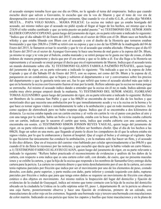 el acusado siempre tomaba licor que ese día en Olón, no le agrado el tema del empresario. Indica que cuando
escucho decir que salven a Geovanito, le escucho que era la vos de Sharon y que el tono de voz era de
desesperación como si estuviera en un peligro eminente. Que cuando le vio el niño G.L.B., el niño dijo 'MAMA
MUETA… PAPA VOLO MAMA… MAMA POLICIA'. La occisa me indicó que ya estaba hostigada del
acusado, así mismo indico que el acusado no pidió ayuda al llegar al lugar de los hechos, así mismo que a las
21h30 el niño estaba cambiado y que ya tenía puesto un pañal puesto.” w) TESTIMONIO DEL SEÑOR JOHN
KLEBER COPIANO COPIANO, quien luego del juramento de rigor, en su parte relevante a indicado lo siguiente:
“Indica que el día sábado 03 de Enero del 2015, estaba en el sector de Olón con el Dr. Blum saco un botella de
whisky y que estaba libando con Blum con el acusado y con el dueño de la Hostería que tomaron estaban
bromeando y que tipo 20h30 o 21h00 se retiró con su esposa y que a eso de las 02h00 de la madrugada del 04 de
Enero del 2015, le llamaron avisar lo ocurrido y que le vio al acusado que estaba afectado. Observa que el día 03
de Enero del 2015 en el sector de Ayangue Geovanny le hace una broma de mal gusto a la esposa del Dr. Blum,
ya mismo te coge y te vota por el balcón, estaba mareado y se retiró porque no le gusta ese tipo de cosas, el daba
órdenes de manera prepotente y decía que por él era artista y que se lo debe a él. Ese día llega a la Hostería un
representante y el acusado se enojó porque él decía que era el representante de Sharon. Indica que el acusado tenía
un mando dominante sobre ella. X) TESTIMONIO GLADYS FABIOLA PAZMIÑO PEÑAFIEL, quien luego
del juramento de rigor, en su parte relevante a indicado lo siguiente: “Ha indicado a que es la esposa de John
Copiado y que el día Sábado 03 de Enero del 2015, con su esposo, así como del Dr. Blum y la esposa de él,
parquearon en un condominio, que se bajara y subieron al departamento a ver y conversamos sobre los precios
del departamento y que le gustaría tenía uno así, fue lo que refirió que tomo el acusado alcohol más que todo y
que en la hostería la occisa con Geovanito fueron al mar por la tarde. Refiere además que la occisa no toma porque
se enrroncha. Así mismo el acusado indico dando a entender que la occisa sin él no es nada. Indica además que
estaba muy ebrio porque empezó desde la mañanita. Y) TESTIMONIO DEL SEÑOR ANGEL FLOREANO
TOMAS ALEJANDRO: quien luego del juramento de rigor, en su parte relevante a indicado lo siguiente: Refiere
ser Bombero de la comuna San Pablo y que a las 00h20 se encontraba de turno del día de los hechos y que
motorizado dice que necesita una ambulación por lo que inmediatamente acude y ve a la occisa en la berma y lo
que hace es tomar signos vitales e inmediatamente le sube a la ambulación y que en todo momento practico. Así
como equipos de eletroshock pero no hubo respetas alguna. Indica que él se encontraba a dos kilómetros de
distancia. La occisa estaba tapada con un cartón encima y al verla sin cartón le vio el pareo con pechos al aire y
con una tanga por la rodilla, había un bolso a la izquierda, estaba con la boca arriba, la víctima estaba cubierta
con un cartón, indican que le sacaron el cartón que tenía, indica que estaba cubierta con una camiseta, se
encontraba sin sostén. z) TESTIMONIO SIMON JONSON REYES YAGUAL, quien luego del juramento de
rigor, en su parte relevante a indicado lo siguiente: Refiere ser bombero chofer. Que el día de los hechos a las
00h20, llego un señor en una moto, que llegando al punto le dicen los compañeros de él que la señora estaba sin
signos vitales, por lo que le embarcaron y fueron al hospital. Que el cogió el bolso y el entrego al vigilante. Que
lo que hicieron fue únicamente fue conducir la ambulación, y en la mañana solo fue hacer un flete, y el acusado
le dio diez dólares. Que en el trayecto del camino vino hablando por celular aproximadamente a las 09h30 y que
cuando él le da fletes lo reconoce por las noticias, y que escuchó que decía que la había volado un carro blanco.
a.1) TESTIMONIO FABIO GUALAVISI GUAJAN, quien luego del juramento de rigor, en su parte relevante a
indicado lo siguiente: “Refiere haber practicado el reconocimiento de evidencias y análisis de los daños de la
cartera, con respecto a esta indica que es una cartera color café, con dorado, de cuero, que no presenta maculas
iones y se exhibe la cartera, y que la hija de la occisa que responde a los nombres de Samantha Grey entrego dicha
cartera para la pericia. La cartera no contenía dinero y que tenía desichalamiento por el uso de la cartera, así como
tenía rupturas parciales por fricción que indica por ser el movimiento por uno de los elementos de peso, costado
derecho, con daño, parte superior, y parte media con daño, parte inferior y costado izquierdo con daño, rupturas
parciales por fricción e indica que para que tenga estos daños se requiere un movimiento de fricción con objeto
estático o dos objetos en movimiento. Así mismo realiza la Inspección del lugar del domicilio y fijación de
evidencias de la ciudad de Guayaquil, indica así mismo que tomo contacto con la hija de la occisa del domicilio
ubicado en la ciudadela la Urdesa en la calle séptima solar 03, puso 1, departamento B. en la pericia se observa
una caja fuerte, posteriormente observa y hace una fijación de evidencias, primero de un calzado, con
masculaciones de color rojo en los extremos. Segundo una bermuda roja y tercero una bermuda con maculaciones
de color marrón. Indicando en esa pericia que tiene los zapatos y huellas que tiene maculaciones y en la plana de
 