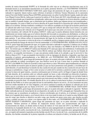 nombre de marca denominada HAPPY en la bermuda de color roja no se observan maculaciones mas en la
bermuda tercera si se encuentran maculaciones en la parte, posterior derecho. a.2) TESTIMONIO TENIENTE
DE JUAN FRANCISCO ESPARZA NARVAEZ, quien luego del juramento de rigor, en su parte relevante a
indicado lo siguiente: Quien realiza cuatro informes el primero el Informe Técnico Mecánico de la camioneta
marca Chevrolet Doble Camina Placas GSF9908, perteneciente a la señor Cecilia Dávila Cepeda, madre del señor
Luis Miguel Correa Dávila, indica que la pericia la realiza el 30 de Enero del 2015, describiendo que el capo se
encuentra descentrado que el parabrisas reemplazado, indica que existe un impacto en el tercio derecho, asimismo
que se cambió el guarda choque, que se determinó por la pintura. Indica que algunas piezas son reemplazadas y
daños reparados, así como el daño en el tercio derecho de la parte frontal de la estructura del vehículo reflejando
daños en su informe. Informe tendiente a establecer si los indicios recabadas en el lugar de los hechos pertenecen
al vehículo del señor Luis Correa, en cuanto al P1 que se extrajo del vehículo del señor Luis Correa y en cuanto
al P2 coincide la pieza del vehículo con el fragmento de la pieza que esta junto a la occisa. En cuanto a informe
técnico mecánico, del vehículo SZ de placas GSI9217, indica que la puerta delantera lateral derecha esta con
hundimiento así mismo indica que en el inferior derecho del travesaño se encuentra con abolladuras; se observan
espacios en blancos del catalizador que esta con abolladuras, así como ramilladuras y material petrio que se utiliza
para parterre. Y por último refiere el reconocimiento del lugar de los hechos en donde indica que el lugar se
encuentra frente a texcumar se retira no da aviso a la unidad de auxilio y tampoco presta auxilio a la víctima, que
existe una huella de frenaje de más de 61 km de continuidad. a.3) TESTIMONIO DEL SEÑOR SAULO CALLE
AVILA, quien luego del juramento de rigor, en su parte relevante a indicado lo siguiente: Colaboro con el trabajo
investigativo por la DINASEP, indica que Ana Ruilova, hace una llamada a las 00h00:36 del 04 de Enero del
2015. Así mismo que a las 00h02:47 realiza una llamada al 911 para que apure una ambulancia. Continuando con
sus investigaciones el señor Luis Miguel Correa Dávila indican que habían observado una luz de frenado de
vehículo y un pequeño movimiento y ve que una persona estaba tirada en la calzada y que la novia de le Ana
Ruilova llama al 911. Y que ese pequeño movimiento es de un zigzagueo de derecha a izquierda y que hace una
maniobra al parterre aproximadamente a las 00h01:40. a.4) TESTIMONIO DEL SEÑOR JUAN PABLO
MARTINEZ JIMENEZ, quien luego del juramento de rigor, en su parte relevante a indicado lo siguiente: Refiere
haber realizado un trabajo investigativo que Ana Ruilova novia de Luis Correa hace la primera llamada al
ECU911 a las 00h00:36 e indica lo ocurrido es decir que observa a unos 100 metros aproximadamente un vehículo
que iba delante de nosotros para mi parecer grande ya que sus luces posteriores eran grandes y circulaban por el
carril derecho, el cual disminuye la marcha me doy cuenta de esto por cuando me doy cuenta de esto por luces de
stop que se prendieron y luego se hizo como un poco al centro de la carretera y posterior acelero su marcha sin
avanzar la marca de igual manera,, nosotros continuamos por el mismo carril y al llegar al lugar de donde freno
del lado derecho, de la carretera salió un vehículo grande sin luces a toda velocidad con dirección al parterre.
Indica que su novio dijo en ese momento ve este man al instante que observo a mi derecho veo un bulto tirada la
calzada deduciendo que era mujer porque parecía que tenía puesta una falda o vestido. Observo la misma que se
encontraba en posición fetal. Al costado derecho de la vía su cabeza la tenía hacia la playa y la mirada hacia el
pueblo de San Pablo es lo único que pude divisar lo cual también observo mi novio., en esos momentos me puse
nerviosa estaba aterrada de ver esas imágenes y mi novio continua la marcha sin detener el vehículo por ser el
sector oscuro y peligroso por eso llamé al ECU911. a.5.) TESTIMONIO DEL SEÑOR TGLO. GEOVANNY
ARMIJOS PAREDES, quien luego del juramento de rigor, en su parte relevante a indicado lo siguiente: “Refiere
haber realizado pericia de transcripción de un dispositivo de audio de un CD's entregado por Samantha Grey en
los mismos que se escucharon en audiencia y fueron corroborados por el policía, en el primero se encontraba
llanto en el segundo decía matar a, en el tercero decía si me toca matar la mato en el cuarto tu estas fallando vieja
cara de verga, que chucha es detective esa pela verga, que chucha con quien zorra estoy, que chucha esa pela
verga, y cuando esa puta va a culear y no regresa nadie le dice nada. a.6) TESTIMONIO DEL SEÑOR TNTE.
DIEGO DAMIAN CABADIANA, quien luego del juramento de rigor, en su parte relevante a indicado lo
siguiente: “Refiere practicar el informe de inspección técnica ocular con reconocimiento del lugar y
reconocimiento de objeto, en donde realiza la busca de indicio el 4 de enero del 2015 a las 09h45, así mismo
hematoma en el parpado derecho de 3 cm., indica sobre un surco apergaminado en completo de 8 cm. En la parte
anterior derecha del cuello, escoriación de 6 cm., localizada infra clavicular izquierda surco apergaminado de 20
cm., en región sub mamaria izquierda con dos heridas una de 20 cm y la otra de 8 cm., escoriaciones de la rodilla
derecha, tres heridas suturadas de la pierna izquierda a la altura con relación al talón y la herida son de 40 cm.;
 
