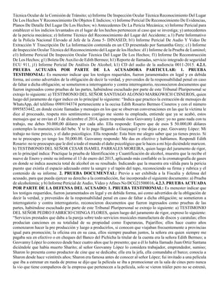 Técnica Ocular de la Comisión de Tránsito; u) Informe De Inspección Ocular Técnica Reconocimiento Del Lugar
De Los Hechos Y Reconocimiento De Objetos E Indicios; v) Informe Pericial De Reconocimiento De Evidencias,
Planos De Detalle Del Lugar De Los Hechos; w) Antecedentes De La Pericia Mecánica; x) Informe Pericial para
establecer si los indicios levantados en el lugar de los hechos pertenecen al caso que se investiga; y) antecedentes
de la pericia mecánica; z) Informe Técnico del Reconocimiento del Lugar del Accidente; a.1) Parte Informativo
de la Policía Nacional Elevado al Jefe de la Zona 5- DINASED; b1) Informe Pericial De Audio Y Video De
Extracción Y Trascripción De La Información contenida en un CD presentado por Samantha Grey; c1) Informe
de Inspección Ocular Técnica del Reconocimiento del Lugar de los Hechos: d1) Informe de la Prueba de Luminol;
e1) Informe Pericial De Inspección Ocular Técnica Del Lugar De Los Hechos; f1) Informe De Reconstrucción
De Los Hechos; g1) Boleta De Auxilio de Edith Bermeo; h1) Reporte de llamadas, servicio integrado de seguridad
ECU 911, j1) Informe Pericial De Análisis De Alcohol; k1) CD del audio de la audiencia 0011-2015. 4.2.1.
PRUEBA ACTUADA POR PARTE DE LA ACUSADORA PARTICULAR: 1. PRUEBA
TESTIMONIAL: Es menester indicar que los testigos requeridos, fueron juramentados en legal y en debida
forma, así como advertidos de la obligación de decir la verdad, y prevenidos de la responsabilidad penal en caso
de faltar a dicha obligación; se sometieron a interrogatorio y contra interrogatorio, reconocieron documentos que
fueron ingresados como pruebas de las partes, habiéndose escuchado por parte de este Tribunal Pluripersonal se
extrajo lo siguiente: a) TESTIMONIO DEL SEÑOR SANTIAGO ALONSO MARKOWICH CISNEROS, quien
luego del juramento de rigor indico en lo principal lo siguiente: “Indica que practico la extracción de mensajes de
WhatsApp, del teléfono 0989194374 perteneciente a la occisa Edith Rosario Bermeo Cisneros y con el número
0995853442, en donde existe llamadas y mensajes en los que se observan conversaciones en las que la víctima le
dice al procesado, respeta mis sentimientos contigo me siento tu empleada, entiende que ya se acabó, estos
mensajes que se envían el 3 de diciembre el 2014, quien responde ósea Geovanny López: yo no gano nada con tu
trabajo, me debes 50.000,00 dólares por cada año. Ella responde: Espero que de esos $ 50.000,00 dólares
contemples la manutención del bebe. Y te lo pago llegando a Guayaquil y me dejas e paz. Geovanny López: Mi
trabajo no tiene precio, y el daño psicológico. Ella responde: Esta bien me alegro saber que ya tienes precio. Si
no te preocupes yo tengo los 50,000.00. Geovanny responde: Me das en efectivo y hablamos. Respondí Edith
Rosario: no te preocupes que le diré a todo el mundo el daño psicológico que le haces a mi hijo diciéndole maricon.
b) TESTIMONIO DEL SEÑOR CESAR ISAMEL PARRALES MOREIRA, quien luego del juramento de rigor,
en lo principal indica: Practique la prueba de Identificación y Cuantificación de alcohol, muestra que la recibe el
nueve de Enero y emite su informe el 13 de enero del 2015, aplicando más confiable es la cromatografía de gases
en donde se indica ausencia total de alcohol en su resultado. Indicando que la muestra era válida para la pericia
puesto que existía el espacio adecuado entre la sangre y el tapón del tupo, reconociendo su firma y rubrica y el
contenido de su informe. 2. PRUEBA DOCUMENTAL: Previo a ser exhibida a la Fiscalía y defensa del
acusado, para que pueda ejercer su derecho a la contradicción, fue incorporado el siguiente documento: a) Prueba
de alcoholemia; y b) Informe Pericial de Audio, Video y Afines No DCG21500016. 4.2.3. PRUEBA ACTUADA
POR PARTE DE LA DEFENSA DEL ACUSADO: 1. PRUEBA TESTIMONIAL: Es menester indicar que
los testigos requeridos, fueron juramentados en legal y en debida forma, así como advertidos de la obligación de
decir la verdad, y prevenidos de la responsabilidad penal en caso de faltar a dicha obligación; se sometieron a
interrogatorio y contra interrogatorio, reconocieron documentos que fueron ingresados como pruebas de las
partes, habiéndose escuchado por parte de este Tribunal Pluripersonal se extrajo lo siguiente: a) TESTIMONIO
DEL SEÑOR PEDRO FABRICIO CHINGA FLORES, quien luego del juramento de rigor, expreso lo siguiente:
“Servicios prestados que daba a la pareja sobre todo servicios musicales manufactura de discos y caratulas; ellos
producían canciones en su totalidad de su propiedad como Esperanzas, Pajarillos; ellos hace cuatro años
comenzaron hacer la pre producción y luego a producirlos, si conocen que viajaban frecuentemente a provincias
igual para promoción; la oficina era en su casa, ellos siempre pasaban juntos, la señora era quien siempre me
pagaba sea en efectivo o en cheques del Banco del Pichicha la titular de la cuenta era la señora Edith Bermeo; a
Geovanny López lo conozco desde hace cuatro años que lo presento; que a él lo había llamado Juan Ortiz Santana
diciéndole que había muerto Sharito; al señor Geovanny López lo considera trabajador, emprendedor, sumiso;
Sharon lo presenta como productor de cine que se dedicaba; ella era la jefa, ella comandaba el barco; conocía a
Sharon desde hace veintitrés años; Sharon era famosa antes de conocer al señor López; fui invitado a una película
que iba a estrenar en rueda de prensa se dijo que la película se iba a promocionar en la sala de cines pero nunca
la vio que tiene compañeros de la empresa que pertenecen a la película, solo se vieron tráiler pero no se estrenó,
 