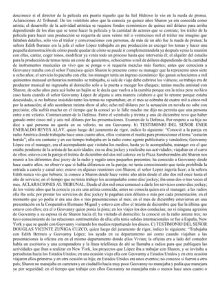 desconoce si el director de la película era puerto riqueño que ha Itel Hidrovo lo vio en la rueda de prensa.
Aclaraciones Al Tribunal. De los veintitrés años que la conocía ya quince años Sharon ya era conocida como
artista; el desarrollo de la actividad artística se requiere fondos económicos de quince mil dólares para arriba
dependiendo de los días que se tome hacer la película y la cantidad de actores que se contrate; los tráiler de la
película para hacer una producción se requería de unos veinte mil o veinticinco mil el tráiler me imagino que
faltaban detalles, solo vio el tráiler y conversaciones con personas, de más de un año fue la rueda de prensa; la
señora Edith Bermeo era la jefa el señor López trabajaba en pre producción es escoger los temas y hacer una
pequeña demostración de cómo puede quedar de cómo se puede ir complementándola ya después venia la reunión
con ellas, cantar, coger tonos, modificar ya venía todo un proceso hasta que intervenía él; el alquiler del estudio
para la producción de temas tenía un costo de quinientos, ochocientos u mil de dólares dependiendo de la cantidad
de instrumentos musicales en vivo que se ponga o si requería mezclas más fuertes; antes que conociera a
Geovanny trataba con el señor Francisco quien Sharon lo presento como su manager que la represento unos siete
u ocho años; el servicio lo pactaba con ella; los manager tenía un ingreso económico fijo ganan ochocientos a mil
quinientos mensual en horarios normales se trabajaba, si sale de viaje debe cubrirse los viáticos; su trabajo era de
productor musical no ingresaba al domicilio solo a la puerta a recoger los cheques; tenían mucha amistad con
Sharon; de ocho años para acá hubo un bajón se le decía que vuelva a la cumbia porque era la reina pero no hizo
caso hasta cuando el señor Geovanny López de alguna u otra manera colaboro a que lo retome porque estaba
descuidado, si no hubiese insistido tanto los temas no repuntaban; en el mes se cobraba de cuatro mil a cinco mil
por la actuación; al año acordaron treinta show al año; ocho mil dólares por la actuación en novela no sabe con
precisión; ella sufrió mucho en el tiempo que la conocí yo le falle mucho me dijo no permita que una persona
entre a mi velorio. Contraexamen de la Defensa. Entre el veintiséis y treinta y uno de diciembre tuvo que haber
ganado entre cinco mil y seis mil dólares por las presentaciones. Examen de la Defensa. Por respeto a su hija no
dice a qué persona no quería en su velorio, no era Geovanny. b) TESTIMONIO DEL SEÑOR ENER
ENERALDO REYES ALAY, quien luego del juramento de rigor, indico lo siguiente: “Conoció a la pareja en
radio América donde trabajaba hace unos cuatro años, ellos visitaron el medio para promocionar el tema “corazón
herido”; ella era cantante y en ese tiempo trabajaba en la radio como agente publicitaria y vendedora; Geovanny
López era el manager, era el acompañante que visitaba los medios, hasta yo lo acompañaba, manager era el que
estaba pendiente de la artista de las actividades; era su disc jockey y realizaba sus actividades; viajaban en el carro
de ellos; estuvo con la pareja el treinta de diciembre del dos mil catorce en la Plaza Samborondón ahí Sharon nos
reunió a los diferentes disc jocey de la radio y regalo unos pequeños presentes; ha conocido a Geovanny desde
hace cuatro años; no observo que si había diferencia en la pareja; no tenía conocimiento que tenía prohibida la
entrada a canela y canal uno; estuvo en algunas reuniones con Sharon; el señor Lopez ingería licor; a la señora
Edith nunca vio que bebiera; la conoce a Sharon desde hace veinte año atrás desde el año dos mil once hasta el
año de servicio; en el tiempo que no tenía trabajo los acompañaba como disc jockey; iba unas dos o tres veces al
mes. ACLARACIONES AL TRIBUNAL. Desde el dos mil once comenzó a darle los servicios como disc jockey;
de los veinte años que la conocía ya era una artista conocida; antes no conocía quien era el manager; a las radios
ella iba sola; por prestar los servicios de disc jockey le pagaban cien dólares o más por cada presentación; en el
momento que yo podía ir era una dos o tres presentaciones al mes; en el mes de diciembre estuvieron en una
presentación en la Cooperativa Hermano Miguel y estuvo con ellos el treinta de diciembre que fue la última que
estuvo con ellos; era el o Geovanny quien ponía la pista; en los viajes los dos conducían; no vi ninguna agresión
de Geovanny a su esposa ni de Sharon hacia él; ha visitado el domicilio; la conoció en la radio antena tres; no
tuvo conocimiento de las relaciones sentimentales de ella; ella tenía salidas internacionales se fue a España, New
York y que se quedó con Geovanny visitando los medios repartiendo los discos. C) TESTIMONIO DEL SEÑOR
DOUGLAS VICENTE ZUÑIGA CUZCO, quien luego del juramento de rigor, indico lo siguiente: “Trabajaba
con Edith Bermeo y Geovanny López; los ayudo en su departamento así como cuando viajaban a las
presentaciones la oficina era en el mismo departamento donde ellos Vivian; la oficina era a lado del comedor
había un escritorio y una computadora y la línea telefónica de ahí se llamaba a radios para que publiquen las
actividades que iban a realizar en New York, los proyectos que López iba a trabajar con Sharon, y se invitaba a
periodistas hacia los Estados Unidos; en una ocasión viajo ella con Geovanny a Estados Unidos y en otra ocasión
viajaron ellos primeros y en otra ocasión su hija; en Estados Unidos era unos eventos; no conozco si fueron a otro
país; Sharon no manejaba en carretera y en ciudad lo hacía muy poco Geovanny no manejaba y pedía que manejara
yo por seguridad; en el tiempo que trabajo con ellos Geovanny no manejaba más o menos hace unos cuatro o
 