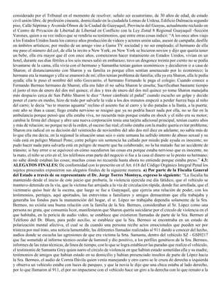 considerado por el Tribunal en el momento de resolver; señalo ser ecuatoriano, de 30 años de edad, de estado
civil unión libre, de profesión cineasta, domiciliado en la ciudadela Lomas de Urdesa, Edificio Dalmacia segundo
piso, Calle Séptima y Avenida Olmos de la Ciudad de Guayaquil, Provincia del Guayas, actualmente recluido en
el Centro de Privación de Libertad de Libertad en Conflicto con la Ley Zonal 8 Regional Guayaquil -Sección
Varones, quien a su vez indico que se rendiría su testimonios, que entre otras cosas indicó: “A los once años viajo
a los Estados Unidos hasta los catorce años producción de videos y actores unión salas, asesor de campaña; desfile
en ámbitos artísticos; por medio de un amigo vino a Gama TV sociedad y no ser empleado; el hermano de ella
me paso el número del cel, de ella la invito a New York; en New York se hicieron novios y dijo que quería tener
un bebe, ella era mayor que él con once años, comenzaron hacer tratamiento en Estados Unidos, vivían en un
hotel, durante sus días fértiles a los seis meses salió en embarazo; tuvo un desgonce treinta por ciento no se podía
levantarse de la cama, ella vivía con el hermano y Samantha tenían gastos económicos y decidieron ir a casa de
Sharon; el distanciamiento con Sharon y su familia es porque ellos sentían amenazado por lo económico; la
hermana era la manager y ella se enamoró de mí; ellos tenían problema de familia; ella ya era Sharon, ella le pedía
ayuda; ella le puso el nombre del niño Geovanito, el hermano Fernando le paga el colegio; Cuando conoce a
Fernando Bermeo hermano de Sharon; ella era líder él no sabía Sharon le enseña; Sacrificaban bastante tiempo
el justo el tres de enero del dos mil quince; el dos y tres de enero del dos mil quince yo tome Sharon manejaba
más despacio cerca de San Pablo Sharon le dice “Amor cámbiale el pañal” cuando escucho un golpe y decide
poner el carro en medio, hizo de todo por salvarle la vida a los dos minutos empezó a perder fuerza baja al niño
del carro; le decía “no te mueras aguanta” reclino el asiento fue al carro y le dio patadas a la llanta, a la puerta;
este año se iban a casar; llego estaba nervioso se resignó que ya no podría hacer nada por ella, no se fue en la
ambulancia porque pensó que ella estaba viva, no recuerda más porque estaba en shock y el niño era su motor;
cambia la firma del cheque y abre una nueva corporación tenía una tarjeta adicional principal, tenían cuatro años
y más de relación; no porque no di la orden, el suceso fue real; el niño estaba con la madre quería evitar problema;
Sharon era radical en su decisión del veintiocho de noviembre del año dos mil diez en adelante; no sabía más de
lo que ella me decía; en la regional la situación unas seis o siete semana ha sufrido intento de abuso sexual y su
vida está en peligro Manuel Pone; corre peligro sin sentencia ha callado por miedo pide ayuda es inocente; no
pudo hacer nada para salvarla está en peligro de muerte que ha colaborado; no la ha matado fue un accidente de
tránsito; si hay error o se equivocó en cómo sucedieron las cosas era porque estaba nervioso que es inocente, no
la mato, el niño se crio en el; los teléfonos eran parte del negocio si fue a la casa el dinero se lo presto su hermano;
no sabe dónde estaban las cosas; muchas cosas no recuerda hasta ahora no entiende porque estaba preso.” 4.3:
ALEGATOS FINALES: De conformidad con lo prescrito en el Art. 618 del Código Orgánico Integral Penal los
sujetos procesales expusieron sus alegatos finales de la siguiente manera. a) Por parte de la Fiscalía General
del Estado a través de su representante el Dr. Jorge Torres Montoya, expreso lo siguiente: “La fiscalía ha
mantenido desde el inicio de este juicio que probaría, la violencia ejercida ese día fatídico, que el vehículo se
mantuvo detenido en la vía, que la víctima fue arrojada a la vía de circulación rápida, donde fue arrollada, que el
victimario quiso huir de la escena, que luego se fue a Guayaquil, que ejercía una relación de poder, con los
testimonios, peritajes, aquí aportados, las entrevistas a familiares y amigos demuestran que ella trabajaba y
generaba los fondos para la manutención del hogar, el sr. López no trabajaba dependía solamente de la Sra.
Bermeo, no existía una buena relación con la familia de la Sra. Bermeo, consideraban al Sr. López como una
persona no grata, que consumía licor, manifestaron que Sharon quería suicidarse por el circulo de violencia en el
que habitaba, en la pericia de audio video, se establece que existieron llamadas de parte de la Sra. Bermeo al
Teléfono del Dr. Blum, para pedir auxilio, se establece que la Sra. Bermeo se encontraba en un estado de
polarización mental afectiva, el cual se da cuando una persona recibe actos emocionales que pueden ser por
tristeza por mal trato, una noticia lamentable, las diferentes llamadas realizadas al 911 dando a conocer del hecho,
audios donde se escucha las agresiones de que era víctima la Srta. Samanta, dentro del vehículo SZ - GSI9217
que fue sometido al informe técnico ocular de luminol y dio positivo, a los perfiles genéticos de la Sra. Bermeo,
informes de las rutas técnicas, de línea de tiempo, con lo que se logra establecer las paradas que realizo el vehículo,
el testimonio de Samanta Grey quien narro el circulo de violencia en que habían estado sometidas ella y su madre,
testimonios de amigos que habían estado en su domicilio y habían presenciado insultos de parte de López hacia
la Sra. Bermeo, el audio de Correa Dávila quien venía manejando y otro carro se le cruza de derecha a izquierda
y observa un vehículo estaba con luces de parqueo, y que la novia le dijo que una chica estaba al lado derecho,
por lo que llamaron al 911, el por no impactarse con el vehículo hace un giro a la derecha con lo que remato a la
 