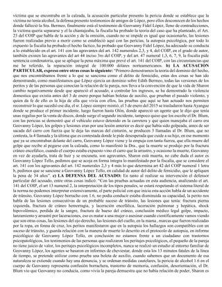 víctima que se encontraba en la calzada, la acusación particular presento la pericia donde se establece que la
víctima no tenía alcohol, la defensa presento testimonios de amigos de López, pero ellos desconocen de los hechos
donde falleció la Sra. Bermeo, finalmente está el testimonio de Geovanny Fidel López, lleno de contradicciones,
la victima quería separarse y el la chantajeaba, la fiscalía ha probado la teoría del caso que ha planteado, el Art.
23 del COIP que habla de la acción y de la omisión, cuando no se impide es igual que ocasionarlo, las lesiones
fueron realizadas previo a morir como se estableció aquí con las pericias, la autopsia psicológica, por todo lo
expuesto la fiscalía ha probado el hecho factico, ha probado que Geovanny Fidel López, ha adecuado su conducta
a lo establecido en el art. 141 con las agravantes del art. 142 numerales 2,3, y 4, del COIP, en el grado de autor,
también existen las agravantes del art 44 inciso 3ro del COIP, y del art. 47 numeral 1,3, 6, 7, 9, la fiscalía pide
sentencia condenatoria, que se aplique la pena máxima que prevé el art. 141 del COIP, con las circunstancias que
me he referido, la reparación integral de 100.000 dólares norteamericanos. b) LA ACUSACION
PARTICULAR, expreso entre otras cosas lo siguiente: “Primero demostramos la teoría del dominio del hecho,
que nos encontrábamos frente a lo que se sanciona como el delito de femicidio, estas dos cosas se han ido
demostrando, como manifestamos que López ejercía un dominio sobre Edith Bermeo, todas las versiones de los
peritos y de las personas que conocían la relación de la pareja, nos lleva a la convención de que la vida de Sharon
cambio negativamente desde que apareció el acusado, a controlar los ingresos, se ha demostrado la violencia
domestica que existía antes del 3 de enero porque habían boletas de auxilio, que prueban el pasado violento, y
quien da fe de ello es la hija de ella que vivía con ellos, las pruebas que aquí se han actuado nos permiten
reconstruir lo que sucedió ese día, el sr. López siempre mintió, el 3 de enero del 2015 se trasladaron hasta Ayangue
donde se produce el primer incidente, luego fueron hasta Olón, donde apareció un agente que le dijo que tenía
unas regalías por la venta de discos, donde surge el segundo incidente, tampoco quiso que los escolte el Dr. Blum,
con las pericias se demostró que el vehículo estuvo detenido en la carretera y que quien manejaba el carro era
Geovanny López, los golpes y lesiones eran por una lesión anterior es decir que había sido golpeada, antes de ser
sacada del carro con fuerza que le deja las marcas del cinturón, se producen 3 llamadas al Dr. Blum, que no
contesta, la 4 llamada y la última que es contestada donde le pide desesperada que cuide a su hijo, en ese momento
que ya se encontraban delante del carro, Geovanny López viene y la empuja con tanta fuerza, que ella muere del
golpe que recibe al pegarse con la calzada, como lo manifestó la Dra., que la muerte se produjo por la fractura
cráneo encefálico, cuando el cuerpo estaba expuesto vino el carro que la arrastro, y ocasiono la muerte, Geovanny
en vez de ayudarla, trata de huir y se encuneta, son agravantes, Sharon está muerta, no cabe duda el autor es
Geovanny López Tello, pedimos que se acoja en forma íntegra lo manifestado por la fiscalía, que se considere el
art. 141 con los agravantes del art. 142 numerales 2,3 y 4 más lo que determina art 42 del COIP numeral 1 letra
b, pedimos que se sancione a Geovanny López Tello, en calidad de autor del delito de femicidio, que le apliquen
la pena de 34 años”. c) LA DEFENSA DEL ACUSADO: En tanto al realizar su intervención el defensor
particular del acusado, entre otras cosas indicó: “Con las pruebas actuadas en esta audiencia, analizando el art.
141 del COIP, el art 13 numeral 2, la interpretación de los tipos penales, se estará respetando el sistema literal de
la norma no podemos interpretar extensivamente, el parte policial con que inicia esta acción habla de un accidente
de tránsito, Geovanny López borracho con 1.6, no podía conducir estaba disminuida su capacidad, la perito nos
habla de las lesiones consecutivas de un probable suceso de tránsito, las lesiones que tenía: fractura pierna
izquierda, fractura de cráneo hemorragia, y laceración encefálica, laceración pulmonar y hepática, shock
hipovolémico, perdida de la sangre, fractura de hueso del cráneo, conclusión médico legal golpe, impacto,
lanzamiento y arrastré por laceraciones, eso es matar a una mujer o asesinar cuando científicamente vamos viendo
que son otras cosas, las lesiones del ojo derecho, las lesiones del cuello, en la mama , marcas que fueron realizadas
por la ropa, en fonna de cruz, los peritos manifestaron que en la autopsia los hallazgos son compatibles con un
suceso de tránsito, y guarda relación con la manera de muerte lo descrito en el protocolo de autopsia, en informe
psicológico de Geovanny López Tello, en conclusión no estamos frente a un ciudadano con trastornos
psicopatológicos, los testimonios de las personas que realizaron los peritajes psicológicos, el pequeño de la pareja
no tiene juicio de valor, los peritajes psicológicos incompletos, nunca se realizó un estudio al entorno familiar de
Geovanny López, los agentes se basaron en informes de cheviestar, donde esta los 13 minutos fatales de la línea
de tiempo, se pretende utilizar como prueba una boleta de auxilio, cuando sabemos que un documento de esa
naturaleza se extiende cuando hay una denuncia, y se ordenan medidas cautelares, la pericia de alcohol 1.6 en el
cuerpo de Geovanny representa confusión borrachera, trastorno de memoria, confusión, desorientación, el Dr.
Blum vio que Geovanny no conducía, como vivía la pareja demuestra que no había relación de poder, Sharon es
 