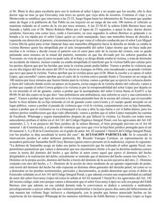 el Dr. Blum le dice para escoltarle pero eso le molesta al señor López y no acepto que los escolte, ella le dice
doctor siga no mas ya que Geovanny esta terco no quiere que vaya atrás de nosotros. Continua el viaje y en
Monteverde se establece que estuvieron a las 23:32, luego llegan hasta los laboratorios de Texcumar que quedan
antes de llegar a la población de San Pablo en ese trayecto en un rango de tan solo 100 metros el vehículo se
mantiene rodando en el centro de la vía por trece minutos. A las 23:58:41 la señora Edith Bermeo hace una
llamada y habla con el Dr. Mario Roberto Blum por el lapso de 21 segundos, a quien le dice: doctor doctor
ayúdeme, Geovany esta como loco, cuide a Geovanito, en esos segundos la señora Bermeo es golpeada y es
botada a la vía rápida por el señor López quien ya venía manejando, hace una maniobra brusca de derecha a
izquierda con dirección al parterre, circunstancias en la que viene el vehículo conducido por el señor Luis Miguel
Correa Dávila quien para evitar impactar hace una maniobra obligatoria hacia la derecha en donde ya estaba la
victima Bermeo quien fue atropellada por el acto irresponsable del señor López mismo que no hace nada por
auxiliar a la víctima y decide cruzar el parterre con el carro para salir de la escena del crimen, este se queda
patinando unos minutos en la mitad del parterre, momento en que fue divisado por los señores guardias de
Texcumar, en vista de que el carro no pudo salir, él se baja y se dirige dónde estaba la víctima, y trata de disimular
un accidente de tránsito, incluso cuando ya estaba atropellada él manifestó que la víctima hablo por celular pero
los peritos dijeron que por las heridas que tenía la victima jamás podía hablar. Vamos a probar la violencia que
en ese día trágico del tres de enero del 2015 se inició en Ayangue en Olón, esto encadenado a un pasado violento
que tuvo que pasar la víctima. Vamos aprobar que la víctima quiso que el Dr. Blum la escolte y se opuso el señor
López, que escondía? vamos aprobar que el carro de la víctima estuvo parado frente a Texcumar en un rango de
100 metros por trece minutos que fueron fatales para la víctima, vamos a probar que se ejerció la violencia dentro
y fuera del vehículo donde existe un patazo en la puerta, existe sangre de la víctima dentro del vehículo, vamos a
probar que cuando el señor Correa golpea a la víctima es por la irresponsabilidad del señor López por dejarla en
la vía teniendo el rol de garante, vamos a probar que la acompañante del señor Correa llama al Ecu911 a las
00:00:36 del día cuatro en la que dice “una ambulancia una ambulancia, una señorita se cayó y una camioneta le
paso”. Vamos a probar que lejos de socorrer a la víctima pretendió huir de la escena del crimen, que el execrable
hecho lo hizo delante de su hijo teniendo el rol de garante como conviviente y el cuerpo quedo arrojado en un
lugar público, vamos a probar el pasado de violencia que vivió la víctima, conjuntamente con su hija Samantha,
vamos a probar que el victimario se va a Guayaquil a la casa y abre la caja fuerte a ver si había dinero, pero los
señores peritos establecieron que dejo todo alborotado, vamos a probar que el señor López manejaba las cuentas
de Facebook, Whatsapp y seguía manejándolos después de que falleció la víctima. La fiscalía con todos estos
antecedentes probara el delito en el Art 141 del Código Orgánico Integral Penal, con los agravantes del Art 142
numerales 2, 3, 4 en perjuicio del bien jurídico de la señora Bermeo, el bien protegido previsto en el Art 66
numeral 1 de Constitución, y el pasado de violencia que tuvo que vivir la hija bien jurídico protegido pero el art
66 numeral 3, A y B de la Constitución, en el grado de autor Art. 42 numeral 1 literal b del Código Integral Penal,
con las pruebas se deja acreditada la teoría del caso”. b) ACUSACIÓN PARTICULAR: Se le concedió la
intervención jurídica al señor defensor particular, Dr. Ricardo Vanegas Cortázar, en representación de la
acusadora particular Samantha Steffi Grey Bermeo (quien estuvo presente en la audiencia), expreso lo siguiente:
“La defensa de Samantha acoge en todas sus partes la exposición que ha realizado el señor agente fiscal, nos
permitimos puntualizar que vamos a demostrar que nos encontramos frente a lo que la doctrina moderna conoce
como la teoría del dominio del hecho y que define al autor como aquel que ejerce el dominio del hecho
dirigiéndolo a la realización del delito; actualmente se entiende que el dominio del hecho asume tres hechos: 1.-
Dominio en la propia acción, dominio del hecho a través del dominio de la acción ejecutiva del otro, 2.- Dominio
conjunto con otro del hecho, y 3.- Dominio de la acción de otros mediante de un aparato organizado de poder,
esta teoría del dominio del hecho ha sido expuesta en distintas obras generales del derecho penal, tal como se va
a demostrar en las pruebas testimoniales, periciales y documentales, se podrá demostrar que existe el delito de
Femicidio señalado en el Art 141 del Código Integral Penal, y que además existen una responsabilidad en calidad
de autor del señor Geovanny López tal como lo señala el Art 42 numeral 1 literal B y los agravantes del Art. 142
del mismo código, todo esto porque vamos a demostrar que el señor Geovanny López no solo era pareja del Edith
Bermeo sino que además en esa calidad durante toda la convivencia se dedicó a someterla a maltratarla
psicológicamente a ejercer sobre ella una violencia intrafamiliar e inclusive pocos días antes del fallecimiento de
una manera tan violenta llego inclusive a chantajearla; con la prueba que hemos anunciado hechas en las
experticias de los mensajes Whatsapp de los números telefónicos de Edith Bermeo y Geovanny López se logra
 