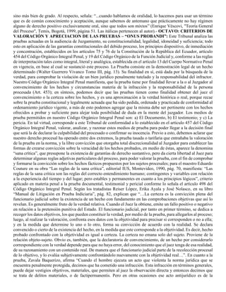 sino más bien de grado. Al respecto, señala: “...cuando hablamos de oralidad, lo hacemos para usar un término
que es de común conocimiento y aceptación, aunque sabemos de antemano que prácticamente no hay régimen
alguno de derecho positivo exclusivamente oral, sino que todos son mixtos” (Enrique Véscovi, "Teoría General
del Proceso", Temis, Bogotá, 1999, página 51. Las itálicas pertenecen al autor).- OCTAVO: CRITERIOS DE
VALORACIÓN Y APRECIACION DE LAS PRUEBAS – “ONUS PROBANDI”: Este Tribunal analiza las
pruebas actuadas en la audiencia de Juzgamiento, su constitucionalidad, legalidad, idoneidad y suficiencia; todo
esto en aplicación de las garantías constitucionales del debido proceso, los principios dispositivo, de inmediación
y concentración, establecidos en los artículos 75 y 76 de la Constitución de la República del Ecuador, artículo
454 del Código Orgánico Integral Penal, y 19 del Código Orgánico de la Función Judicial y, conforme a las reglas
de interpretación tales como integral, literal y analógica, establecida en el artículo 13 del Cuerpo Normativo Penal
en vigencia, en base al cual se sustanció este proceso. La Prueba consiste en la demostración legal de un hecho
determinado (Walter Guerrero Vivanco Tomo III, pág. 13). Su finalidad en sí, está dada por la búsqueda de la
verdad, para comprobar la violación de un bien jurídico penalmente tutelado y la responsabilidad del infractor.
Nuestro Código Orgánico Integral Penal manifiesta, que la prueba tiene por finalidad llevar a la o al Juzgador al
convencimiento de los hechos y circunstancias materia de la infracción y la responsabilidad de la persona
procesada (Art. 453); en síntesis, podemos decir que las pruebas tienen como finalidad obtener del juez el
convencimiento o la certeza sobre los hechos, y es una aproximación a la verdad histórica o real, porque recae
sobre la prueba constitucional y legalmente actuada que ha sido pedida, ordenada y practicada de conformidad al
ordenamiento jurídico vigente, a más de esto podemos agregar que la misma debe ser pertinente con los hechos
ofrecidos a probar y suficiente para alejar toda posibilidad de duda en la mente del juzgador. Los medios de
prueba permitidos en nuestro Código Orgánico Integral Penal son: a) El Documento, b) El testimonio; y c) La
pericia. En tal virtud, corresponde a este Tribunal de conformidad a lo establecido en el artículo 457 del Código
Orgánico Integral Penal, valorar, analizar, y razonar estos medios de prueba para poder llegar a la decisión final
que será la de declarar la culpabilidad del procesado o confirmar su inocencia. Previo a esto, debemos aclarar que
nuestro derecho procesal ha operado entre dos extremos, la prueba tasada o tarifaria que entrañaba la valoración
de la prueba en la norma, y la libre convicción que otorgaba total discrecionalidad al Juzgador para establecer las
formas de crearse convicción sobre la veracidad de los hechos probados, en medio de éstas, aparece la denomina
“sana crítica”, que presupone la existencia de garantías de derecho sustantivo, pero da cierta libertad al Juez para
determinar algunas reglas adjetivas particulares del proceso, para poder valorar la prueba, con el fin de comprobar
y formarse la convicción sobre los hechos fácticos propuestos por los sujetos procesales; para el maestro Eduardo
Couture en su obra “Las reglas de la sana crítica”, editorial IUS, Montevideo, 1990, pág. 70, manifiesta: “Las
reglas de la sana crítica son las reglas del correcto entendimiento humano; contingentes y variables con relación
a la experiencia del tiempo y del lugar; pero estables y permanentes en cuanto a los principios lógicos”, criterio
aplicado en materia penal a la prueba documental, testimonial y pericial conforme lo señala el artículo 498 del
Código Orgánico Integral Penal. Según los tratadistas Reiser López, Erika Ayala y José Nolasco, en su libro
“Manual de Litigación en Prueba Indiciaria”, pág. 82, explican que “…La certeza es la convicción plena del
funcionario judicial sobre la existencia de un hecho con fundamento en las comprobaciones objetivas que así lo
revelan. Es generalmente fruto de la verdad relativa. Cuando el Juez la obtiene, emite un fallo positivo o negativo
en relación a la pretensión punitiva del Estado. El funcionario judicial, por tanto en primer término, se dedica a
recoger los datos objetivos, los que pueden constituir la verdad, por medio de la prueba, para allegarlos al proceso;
luego, al realizar la valoración, confronta esos datos con la objetividad para precisar si corresponden o no a ella;
y en la medida que determine lo uno o lo otro, forma su convicción de acuerdo con la realidad. Se declara
convencido o cierto de la existencia del hecho, en la medida que este corresponde a la objetividad. Es decir, hecho
probado confrontado con la objetividad es igual a certeza. La certeza no emana solo del sujeto. Proviene de la
relación objeto-sujeto. Obvio es, también, que la declaratoria de convencimiento, de un hecho por considerarlo
correspondiente con la verdad depende para que no haya error, del conocimiento que el juez tenga de esa realidad,
de su razonamiento con un contenido real. De manera que el funcionario judicial parte de la recolección procesal
de lo objetivo, y lo evalúa subjetivamente confrontándolo nuevamente con la objetividad real…”. En cuanto a la
prueba, Zavala Baquerizo, afirma “Cuando el hombre ejecuta un acto que violenta la norma jurídica que se
encuentra penalmente protegida, decimos que ha cometido una infracción. Esta infracción en términos generales,
puede dejar vestigios objetivos, materiales, que permiten al juez la observación directa y entonces decimos que
se trata de delitos materiales, o de factipermanentis. Pero en otras ocasiones ese acto antijurídico es de la
 